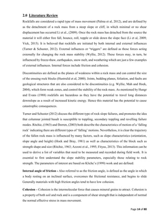Page 14 of 80
2.0 Literature Review
Rockfalls are considered a rapid type of mass movement (Palma et al, 2012), and are defined by
as the detachment of a rock mass from a steep slope or cliff, in which minimal or no shear
displacement has occurred Li et al., (2009). Once the rock mass has detached from the source the
material it will either free fall, bounce, roll, topple or slide down the slope face (Li et al, 2009;
Vick, 2015). It is believed that rockfalls are initiated by both internal and external influences
(Turner & Schuster, 2012). External influences or “triggers” are defined as those forces acting
externally for changing the rock mass stability (Wyllie, 2012). These forces may, in turn, be
influenced by freeze-thaw, earthquakes, snow melt, and weathering which are just a few examples
of external influences. Internal forces include friction and cohesion.
Discontinuities are defined as the planes of weakness within a rock mass and can control the size
of the ensuing rock blocks (Hustrulid et al, 2000). Joints, bedding planes, foliation, and faults are
geological structures that are also considered to be discontinuities (e.g. Wyllie, Mah and Hoek,
2004), which form weak zones, and control the stability of the rock mass. As mentioned by Hungr
and Evans (1988) rockfalls are hazardous as they have the potential to travel long distances
downslope as a result of increased kinetic energy. Hence this material has the potential to cause
catastrophic consequences.
Turner and Schuster (2012) discuss the different type of rock slope failures, and promotes the idea
that columnar jointed basalt is susceptible to toppling, secondary toppling and ravelling failure
modes. Ritchie, (1963) and Dorren, (2003) both describe the characteristics of motion of a ‘falling
rock’ indicating there are different types of ‘falling’ motions. Nevertheless, it is clear the trajectory
of the fallen rock mass is influenced by many factors, such as slope characteristics (orientation,
slope angle and height) (Hoek and Bray, 1981) as well as characteristics of the block such as
strength shape and size (Ritchie, 1963; Azzoni et al., 1995; Fityus, 2013). This information can be
used to derive a list of variables that need to be measured and recorded during field work. It is
essential to first understand the slope stability parameters, especially those relating to rock
strength. The parameters of interest are based on Kliche’s (1999) work and are defined:
Internal angle of friction - Also referred to as the friction angle, is defined as the angle in which
a body resting on an inclined surface, overcomes the frictional resistance, and begins to slide
Generally materials with high friction angles tend to have low cohesion.
Cohesion – Cohesion is the intermolecular force that causes mineral grains to attract. Cohesion is
a property of both soil and rock and is a component of shear strength that is independent of normal
the normal effective stress in mass movement.
 