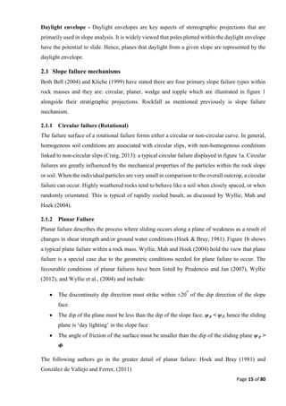 Page 15 of 80
Daylight envelope - Daylight envelopes are key aspects of stereographic projections that are
primarily used in slope analysis. It is widely viewed that poles plotted within the daylight envelope
have the potential to slide. Hence, planes that daylight from a given slope are represented by the
daylight envelope.
2.1 Slope failure mechanisms
Both Bell (2004) and Kliche (1999) have stated there are four primary slope failure types within
rock masses and they are: circular, planer, wedge and topple which are illustrated in figure 1
alongside their stratigraphic projections. Rockfall as mentioned previously is slope failure
mechanism.
2.1.1 Circular failure (Rotational)
The failure surface of a rotational failure forms either a circular or non-circular curve. In general,
homogenous soil conditions are associated with circular slips, with non-homogenous conditions
linked to non-circular slips (Craig, 2013): a typical circular failure displayed in figure 1a. Circular
failures are greatly influenced by the mechanical properties of the particles within the rock slope
or soil. When the individual particles are very small in comparison to the overall outcrop, a circular
failure can occur. Highly weathered rocks tend to behave like a soil when closely spaced, or when
randomly orientated. This is typical of rapidly cooled basalt, as discussed by Wyllie, Mah and
Hoek (2004).
2.1.2 Planar Failure
Planar failure describes the process where sliding occurs along a plane of weakness as a result of
changes in shear strength and/or ground water conditions (Hoek & Bray, 1981). Figure 1b shows
a typical plane failure within a rock mass. Wyllie, Mah and Hoek (2004) hold the view that plane
failure is a special case due to the geometric conditions needed for plane failure to occur. The
favourable conditions of planar failures have been listed by Prudencio and Jan (2007), Wyllie
(2012), and Wyllie et al., (2004) and include:
 The discontinuity dip direction must strike within ±20
o
of the dip direction of the slope
face.
 The dip of the plane must be less than the dip of the slope face, ψ p < ψ f, hence the sliding
plane is ‘day lighting’ in the slope face
 The angle of friction of the surface must be smaller than the dip of the sliding plane ψ p >
Φ
The following authors go in the greater detail of planar failure: Hoek and Bray (1981) and
González de Vallejo and Ferrer, (2011)
 