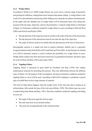 Page 16 of 80
2.1.3 Wedge failure
According to Wyllie et al. (2004) wedge failures can occur across a diverse range of geometric
and geological conditions, making them more frequent than planar sliding. A wedge failure is the
result of two discontinuities intersecting while sliding occurs along the two planes simultaneously.
In this paper only the standard case of wedge failure will be discussed, hence only taking into
account of the top slope, slope face, and two discontinuities. A typical wedge failure is illustrated
in figure 1c). Kinematic conditions needed for wedge failure to occur according to Park and West
(2001) and Norrish and Wyllie (1996):
 The dip direction of the slope face must be similar to the strike of the line of the intersection
 The dip direction of the intersection must be less than the dip of the slope face
 The angle of friction needs to be smaller than the dip direction of the line of intersection
Stereographic analysis is a simple tool used to analyse kinematic stability and is a generally
accepted method used by both Wyllie (2012) and Park and West (2001). In the literature by Ahmad
et al, (2013), kinematic analysis is used to indicate the possibility of a wedge failure to occur.
Wedge failure analysis has been discussed extensively in geotechnical literature and draws upon
the work of Hoek and Bray (1981) and Londe (1965).
2.1.4 Toppling Failure
Toppling failure is discussed in great detail by Goodman and Bray (1976) who employ
mathematical solutions for describing this process. They also differentiate between the different
types of failure. For the purpose of this investigation, the precise kinematic conditions needed for
toppling failure to occur will be used. According to Bell (2013) toppling is considered a special
type of rockfall that involves large amounts of material.
This form of slope failure happens when the weight vector of the rock mass that is resting on an
inclined plane, falls outside the base of the rock mass (Kliche, 1999). This failure type may occur
in undercutting beds (Hoek and Bray, 1981). The basic conditions needed for toppling and sliding
to occur are:
 The angle of dip must equal the friction angle
 The rock mass rests on an inclined surface
 The joint sets are perpendicular to the inclined surface
 