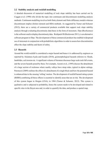 Page 18 of 80
2.2 Stability analysis and rockfall modelling
A detailed discussion of numerical modelling of rock slope stability has been carried out by
Coggan et al. (1998) who divide the topic into continuum and discontinuum modelling analysis
methods. Continuum modelling involves both finite element and finite difference models whereas
discontinuum implies distinct element and DDA methods. As suggested by Turner and Schuster
(2012), there are a variety of commercial products available that support rock slope stability
analysis through evaluating discontinuity data bases in the form of stereonets. Dips (RocScience)
is the software used to display discontinuity data. Rockpack III (Rocksware 2011), is an alternative
software program to Dips. The development of these commercial products has enabled widespread
use of stereonets in conjunction with probabilistic algorithms in order to assess how discontinuities
affect the slope stability and factor of safety.
2.3 Hazards
Around the world rockfall is considered a major hazard and hence it is addressed by engineers as
reported by Alcántara-Ayala and Goudie (2010), geomorphological hazards referrers to: floods,
landslides, soil erosion etc. A significant volume of literature discusses large scale rock fall events,
and the severe hazards posed by these. For example, Azzoni et al., (1995) discuss the detachment
of a large section of rockmass where nearby valleys have steep sides, typical in alpine settings.
Paronuzzi (2009) outlines the effect of a detachment of a single block and how the potential hazard
is enhanced due to the ensuing ‘rolling’ motion. The development of rockfall hazard rating system
(RHRS) combining all these effects is essential to identify areas that are at risk. The development
of this system began in Oregon (USA), in 1984 (Turner & Schuster, 2012). This system is
qualitative and is subjected to probability, hence the system needs to be developed and related to
specific sites in the Royat area and, in order to quantify the data, and produce a spatial map.
 