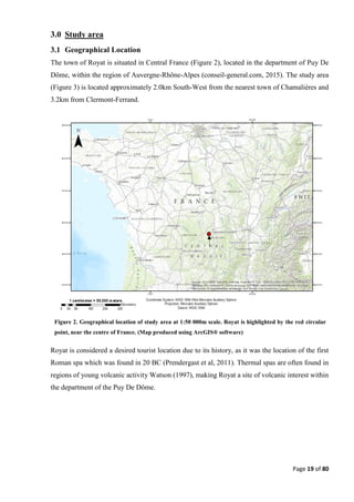 Page 19 of 80
3.0 Study area
3.1 Geographical Location
The town of Royat is situated in Central France (Figure 2), located in the department of Puy De
Dôme, within the region of Auvergne-Rhône-Alpes (conseil-general.com, 2015). The study area
(Figure 3) is located approximately 2.0km South-West from the nearest town of Chamalières and
3.2km from Clermont-Ferrand.
Royat is considered a desired tourist location due to its history, as it was the location of the first
Roman spa which was found in 20 BC (Prendergast et al, 2011). Thermal spas are often found in
regions of young volcanic activity Watson (1997), making Royat a site of volcanic interest within
the department of the Puy De Dôme.
Figure 2. Geographical location of study area at 1:50 000m scale. Royat is highlighted by the red circular
point, near the centre of France. (Map produced using ArcGIS® software)
 