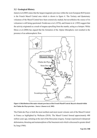 Page 21 of 80
3.2 Geological History
Jannot et al (2005) states that the largest magmatic province within the west-European Rift System
is the French Massif Central area which is shown in figure 4. The Tertiary and Quaternary
volcanoes of the Massif Central have been extensively studied, but nevertheless the source of its
volcanism is still being questioned. Froidevaux et al. (1974), and Granet et al. (1995) suggest that
the activity originated as a result of magma upwelling from the mantle, acting as a hotspot. While
Dèzes et al (2004) has argued that the formation of the Alpine lithospheric root resulted in the
presence of an asthenospheric flow.
The Chaîn des Puys is both the most northern and most recent volcanic unit of the Massif Central
in France as highlighted by Wallecan (2010). The Massif Central formed approximately 400
million years ago, initiating at the start of the Hercynian orogeny. Europe experienced widespread
deformation, thrusting and metamorphism of the basement rock which is discussed in greater detail
by Jung (1946).
Figure 4. Distribution of the main volcanic provinces of the French Massif Central. Royat is situated within
the Chaîne des Puys province. Source: (Jannot et al, 2005)
 