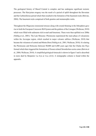 Page 22 of 80
The geological history of Massif Central is complex and has undergone significant tectonic
processes. The Hercynian orogeny was the result of a period of uplift throughout the Devonian
and the Carboniferous period which then resulted in the formation of the basement rocks (Boivan,
2004). The basement rocks comprised of both granites and metamorphic rocks.
Throughout the Oligocene extensional stresses along with crustal thinning in the lithosphere gave
rise to both the European Cenzozoic Rift System and the grabens of the Limagne (Wallecan, 2010)
which were filled with sediments rich in marl and limestone. These were then uplifted over 20Ma
(Nehlig et al., 2001). The Late Miocene- Pleistocene experienced the main phase of volcanisms
within the Auvergne region, which resulted in major volcanic edifices (Wallecan, 2010) that
became the volcanoes of central and Monts-Dore (Nehlig et al., 2001; Wallecan, 2010). It is during
the Pleistocene and Holocene (between 90,000 and 6,000 years ago) that the Chaîne des Puys
formed which then triggered the formations of fissure-related Strombolian scoria cones (Boivin et
al., 2004; Wallecan, 2010). A simplified geological timescale is shown in figure 5 and is described
in more deal by Benjamin Van Wyk de Vries (2010). A stratigraphic column is found within the
appendix.
 