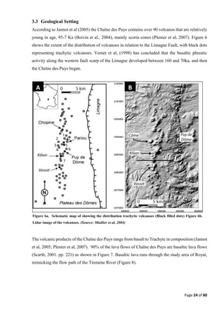 Page 24 of 80
3.3 Geological Setting
According to Jannot et al (2005) the Chaîne des Puys contains over 90 volcanos that are relatively
young in age, 95-7 Ka (Boivin et al., 2004), mainly scoria cones (Plenier et al, 2007). Figure 6
shows the extent of the distribution of volcanoes in relation to the Limagne Fault, with black dots
representing trachytic volcanoes. Vernet et al, (1998) has concluded that the basaltic phreatic
activity along the western fault scarp of the Limagne developed between 160 and 70ka, and then
the Chaîne des Puys began.
The volcanic products of the Chaîne des Puys range from basalt to Trachyte in composition (Jannot
et al, 2005; Plenier et al, 2007). 90% of the lava flows of Chaîne des Puys are basaltic lava flows
(Scarth, 2001. pp. 221) as shown in Figure 7. Basaltic lava runs through the study area of Royat,
mimicking the flow path of the Tiretaine River (Figure 8).
A B
Figure 6a. Schematic map of showing the distribution trachytic volcanoes (Black filled dots) Figure 6b.
Lidar image of the volcanoes. (Source: Miallier et al, 2004)
 