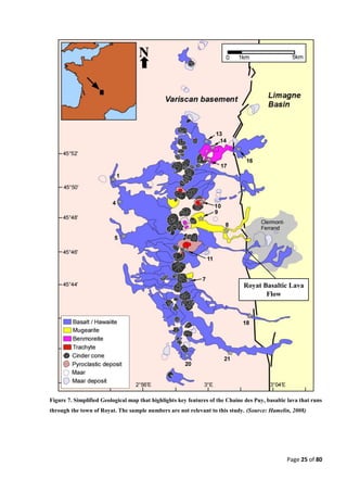Page 25 of 80
N
Royat Basaltic Lava
Flow
Figure 7. Simplified Geological map that highlights key features of the Chaine des Puy, basaltic lava that runs
through the town of Royat. The sample numbers are not relevant to this study. (Source: Hamelin, 2008)
 