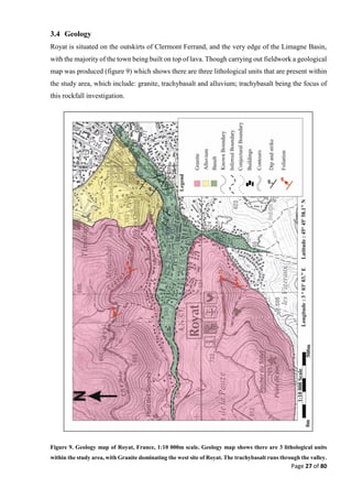 Page 27 of 80
3.4 Geology
Royat is situated on the outskirts of Clermont Ferrand, and the very edge of the Limagne Basin,
with the majority of the town being built on top of lava. Though carrying out fieldwork a geological
map was produced (figure 9) which shows there are three lithological units that are present within
the study area, which include: granite, trachybasalt and alluvium; trachybasalt being the focus of
this rockfall investigation.
Figure 9. Geology map of Royat, France, 1:10 000m scale. Geology map shows there are 3 lithological units
within the study area, with Granite dominating the west site of Royat. The trachybasalt runs through the valley.
 