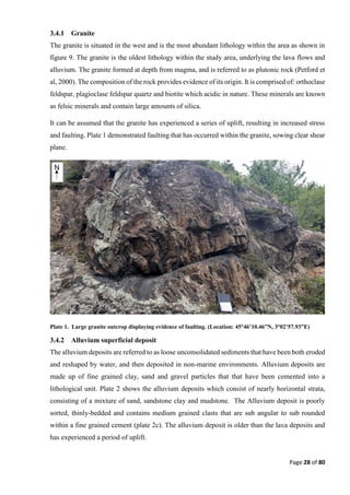 Page 28 of 80
3.4.1 Granite
The granite is situated in the west and is the most abundant lithology within the area as shown in
figure 9. The granite is the oldest lithology within the study area, underlying the lava flows and
alluvium. The granite formed at depth from magma, and is referred to as plutonic rock (Petford et
al, 2000). The composition of the rock provides evidence of its origin. It is comprised of: orthoclase
feldspar, plagioclase feldspar quartz and biotite which acidic in nature. These minerals are known
as felsic minerals and contain large amounts of silica.
It can be assumed that the granite has experienced a series of uplift, resulting in increased stress
and faulting. Plate 1 demonstrated faulting that has occurred within the granite, sowing clear shear
plane.
Plate 1. Large granite outcrop displaying evidence of faulting. (Location: 45°46’10.46”N, 3°02’57.93”E)
3.4.2 Alluvium superficial deposit
The alluvium deposits are referred to as loose unconsolidated sediments that have been both eroded
and reshaped by water, and then deposited in non-marine environments. Alluvium deposits are
made up of fine grained clay, sand and gravel particles that that have been cemented into a
lithological unit. Plate 2 shows the alluvium deposits which consist of nearly horizontal strata,
consisting of a mixture of sand, sandstone clay and mudstone. The Alluvium deposit is poorly
sorted, thinly-bedded and contains medium grained clasts that are sub angular to sub rounded
within a fine grained cement (plate 2c). The alluvium deposit is older than the lava deposits and
has experienced a period of uplift.
 