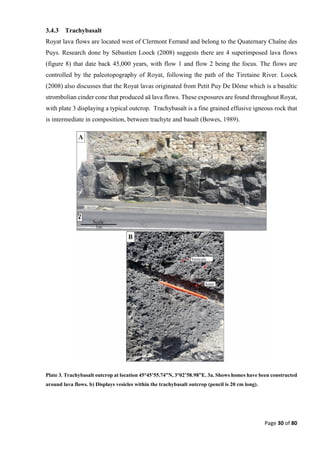 Page 30 of 80
3.4.3 Trachybasalt
Royat lava flows are located west of Clermont Ferrand and belong to the Quaternary Chaîne des
Puys. Research done by Sébastien Loock (2008) suggests there are 4 superimposed lava flows
(figure 8) that date back 45,000 years, with flow 1 and flow 2 being the focus. The flows are
controlled by the paleotopography of Royat, following the path of the Tiretaine River. Loock
(2008) also discusses that the Royat lavas originated from Petit Puy De Dôme which is a basaltic
strombolian cinder cone that produced aā lava flows. These exposures are found throughout Royat,
with plate 3 displaying a typical outcrop. Trachybasalt is a fine grained effusive igneous rock that
is intermediate in composition, between trachyte and basalt (Bowes, 1989).
Plate 3. Trachybasalt outcrop at location 45°45’55.74”N, 3°02’58.98”E. 3a. Shows homes have been constructed
around lava flows. b) Displays vesicles within the trachybasalt outcrop (pencil is 20 cm long).
 