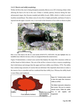 Page 31 of 80
3.4.3.1 Massive and rubbly morphology
Within Aā flows the crust is being disrupted constantly (Brown et al, 2011) forming clinker while
allowing the heat to be lost in the core. Clinker is initially spinous, however during the later
advancement stages, they become rounded and rubbly (Loock, 2008), which is visible in several
localities around Royat. The clinker zone of a lava flow is highly permeable, and hence if water is
injected into the upper vesicular zone, it can result in the formation of lava tubes as shown in plate
4 .
Figure 10 demonstrates a vertical cross section that displays the major flow structures within an
aā flow based on field evidence. The core of the aā flow is known to have a massive morphology
that is both denser and stronger then the upper and lower rubbly crust (Hulme, 1974). The rubbly
base contains large amounts of vesicles that are deformed. One important observation to make is
the massive lava is smoother and less weathered that then rubbly lava. Whereas the rubbly basalt
is more flakey and weathered.
Plate 4 Lava Tube found at the side of a road, location 45°45’57.57”N, 3°02’53.78”E. The plate highlights there are
instabilities issues within the rock mass, as there are unsupported blocks that contain fractures.
Figure 10. Vertical section created
to show the major flow structures
within an aā flow.
The clinker represents a sharp lava
flow texture. The core is a massive
smooth texture. While the rubbly
lava, is sub- angular, and
fragmented.
 