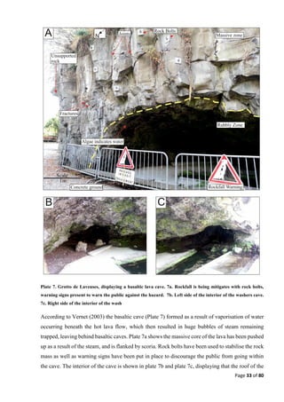 Page 33 of 80
Plate 7. Grotto de Laveuses, displaying a basaltic lava cave. 7a. Rockfall is being mitigates with rock bolts,
warning signs present to warn the public against the hazard. 7b. Left side of the interior of the washers cave.
7c. Right side of the interior of the wash
According to Vernet (2003) the basaltic cave (Plate 7) formed as a result of vaporisation of water
occurring beneath the hot lava flow, which then resulted in huge bubbles of steam remaining
trapped, leaving behind basaltic caves. Plate 7a shows the massive core of the lava has been pushed
up as a result of the steam, and is flanked by scoria. Rock bolts have been used to stabilise the rock
mass as well as warning signs have been put in place to discourage the public from going within
the cave. The interior of the cave is shown in plate 7b and plate 7c, displaying that the roof of the
 