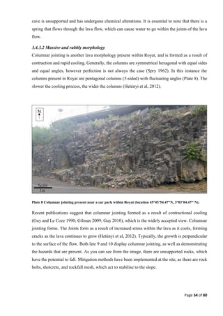 Page 34 of 80
cave is unsupported and has undergone chemical alterations. It is essential to note that there is a
spring that flows through the lava flow, which can cause water to go within the joints of the lava
flow.
3.4.3.2 Massive and rubbly morphology
Columnar jointing is another lava morphology present within Royat, and is formed as a result of
contraction and rapid cooling. Generally, the columns are symmetrical hexagonal with equal sides
and equal angles, however perfection is not always the case (Spry 1962). In this instance the
columns present in Royat are pentagonal columns (5-sided) with fluctuating angles (Plate 8). The
slower the cooling process, the wider the columns (Hetényi et al, 2012).
Plate 8 Columnar jointing present near a car park within Royat (location 45°45’54.47”N, 3°03’04.47” N).
Recent publications suggest that columnar jointing formed as a result of contractional cooling
(Guy and Le Coze 1990; Gilman 2009; Guy 2010), which is the widely accepted view. Columnar
jointing forms. The Joints form as a result of increased stress within the lava as it cools, forming
cracks as the lava continues to grow (Hetényi et al, 2012). Typically, the growth is perpendicular
to the surface of the flow. Both late 9 and 10 display columnar jointing, as well as demonstrating
the hazards that are present. As you can see from the image, there are unsupported rocks, which
have the potential to fall. Mitigation methods have been implemented at the site, as there are rock
bolts, shotcrete, and rockfall mesh, which act to stabilise to the slope.
 