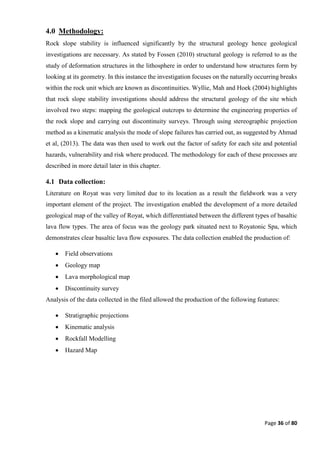 Page 36 of 80
4.0 Methodology:
Rock slope stability is influenced significantly by the structural geology hence geological
investigations are necessary. As stated by Fossen (2010) structural geology is referred to as the
study of deformation structures in the lithosphere in order to understand how structures form by
looking at its geometry. In this instance the investigation focuses on the naturally occurring breaks
within the rock unit which are known as discontinuities. Wyllie, Mah and Hoek (2004) highlights
that rock slope stability investigations should address the structural geology of the site which
involved two steps: mapping the geological outcrops to determine the engineering properties of
the rock slope and carrying out discontinuity surveys. Through using stereographic projection
method as a kinematic analysis the mode of slope failures has carried out, as suggested by Ahmad
et al, (2013). The data was then used to work out the factor of safety for each site and potential
hazards, vulnerability and risk where produced. The methodology for each of these processes are
described in more detail later in this chapter.
4.1 Data collection:
Literature on Royat was very limited due to its location as a result the fieldwork was a very
important element of the project. The investigation enabled the development of a more detailed
geological map of the valley of Royat, which differentiated between the different types of basaltic
lava flow types. The area of focus was the geology park situated next to Royatonic Spa, which
demonstrates clear basaltic lava flow exposures. The data collection enabled the production of:
 Field observations
 Geology map
 Lava morphological map
 Discontinuity survey
Analysis of the data collected in the filed allowed the production of the following features:
 Stratigraphic projections
 Kinematic analysis
 Rockfall Modelling
 Hazard Map
 