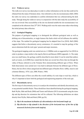 Page 37 of 80
4.1.1 Walkover survey
The walk-over survey was taken place in order to collect information on the site that could not be
obtained from the study of literature alone. Also referred to as the site reconnaissance (Bell, 2004)
the walk over survey was undertaken to confirm information that was collected during the desk
study. Through doing the walkover survey in conjunction with the desk study the accessibility of
site was reviewed. Once accessibility to the site was deemed suitable the site reconnaissance was
completed on the afternoon June 25th
2015. Walking trails were the main routes taken when doing
the initial primary data collection.
4.1.2 Geological Mapping:
The purpose of geological mapping is to distinguish the different geological units as well as
defining sets of discontinuities, or single features like faults which will all influence the stability
of the slope. The method for geological mapping has be adapted from Coe (2010). Bell (2004)
suggests that before a discontinuity survey commences, it’s essential to map the geology of the
area to determine both the rock types’ present and major structures.
The geological mapping scale was carried out on a 1:10000m scale as suggested by Coe (2010) in
order to produce a map similar to the map by Boivin and Benson (2009) (appendix 1). The study
area was small hence, the geology could be described in more detail. It can be noted that authors
such as Loock, et al (2008) have stated that the there are several lava flows that run through the
valley of Royat, referred to as the Tiretaine flows demonstrating different ages of flows. When
field observations were carried out it was hard to delineate between the different ages of flows.
Hence, the lava flows where categorized into different types of basaltic flows: rubbly, massive and
columnar (Bonney, 1876; Lyle, 2000; Waters, 1960)
The different types of flows can affect the overall stability of a rock slope or rock face, which is
why it’s important to know both the geological and engineering properties of the rock type.
4.1.3 Discontinuity survey
The first step of a discontinuity survey is to analyse the orientations and identify discontinuity sets,
or any potential unstable blocks. These should have been identified during the geological mapping.
Both Wyllie, Mah and Hoek (2004) and Turner and Schuster (2013) recommends using the terms
dip and dip direction for orientation that will be collected. The following definitions are taken
directly from Wyllie, Mah and Hoek (2004, pp 26):
1) Dip is the maximum inclination of a discontinuity to the horizontal (angle ).
2) Dip direction or dip azimuth is the direction of the horizontal trace of the line of dip
measured clockwise from north (angle).
 