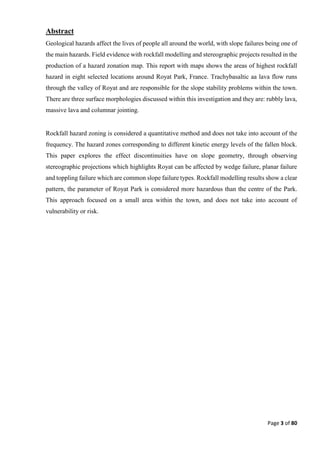 Page 3 of 80
Abstract
Geological hazards affect the lives of people all around the world, with slope failures being one of
the main hazards. Field evidence with rockfall modelling and stereographic projects resulted in the
production of a hazard zonation map. This report with maps shows the areas of highest rockfall
hazard in eight selected locations around Royat Park, France. Trachybasaltic aa lava flow runs
through the valley of Royat and are responsible for the slope stability problems within the town.
There are three surface morphologies discussed within this investigation and they are: rubbly lava,
massive lava and columnar jointing.
Rockfall hazard zoning is considered a quantitative method and does not take into account of the
frequency. The hazard zones corresponding to different kinetic energy levels of the fallen block.
This paper explores the effect discontinuities have on slope geometry, through observing
stereographic projections which highlights Royat can be affected by wedge failure, planar failure
and toppling failure which are common slope failure types. Rockfall modelling results show a clear
pattern, the parameter of Royat Park is considered more hazardous than the centre of the Park.
This approach focused on a small area within the town, and does not take into account of
vulnerability or risk.
 