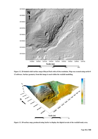 Page 41 of 80
Figure 12. 2D shaded relief surface map of Royat Park with a 0.5m resolution. Map was created using surfer®
13 software. Surface geometry from this image is used within the rockfall modelling.
Figure 13. 3D surface map, produced using Surfer to display the digital terrain of the rockfall study area.
 
