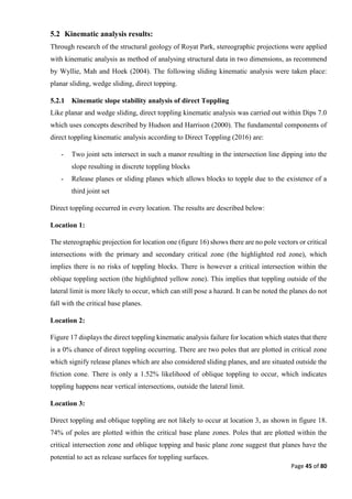 Page 45 of 80
5.2 Kinematic analysis results:
Through research of the structural geology of Royat Park, stereographic projections were applied
with kinematic analysis as method of analysing structural data in two dimensions, as recommend
by Wyllie, Mah and Hoek (2004). The following sliding kinematic analysis were taken place:
planar sliding, wedge sliding, direct topping.
5.2.1 Kinematic slope stability analysis of direct Toppling
Like planar and wedge sliding, direct toppling kinematic analysis was carried out within Dips 7.0
which uses concepts described by Hudson and Harrison (2000). The fundamental components of
direct toppling kinematic analysis according to Direct Toppling (2016) are:
- Two joint sets intersect in such a manor resulting in the intersection line dipping into the
slope resulting in discrete toppling blocks
- Release planes or sliding planes which allows blocks to topple due to the existence of a
third joint set
Direct toppling occurred in every location. The results are described below:
Location 1:
The stereographic projection for location one (figure 16) shows there are no pole vectors or critical
intersections with the primary and secondary critical zone (the highlighted red zone), which
implies there is no risks of toppling blocks. There is however a critical intersection within the
oblique toppling section (the highlighted yellow zone). This implies that toppling outside of the
lateral limit is more likely to occur, which can still pose a hazard. It can be noted the planes do not
fall with the critical base planes.
Location 2:
Figure 17 displays the direct toppling kinematic analysis failure for location which states that there
is a 0% chance of direct toppling occurring. There are two poles that are plotted in critical zone
which signify release planes which are also considered sliding planes, and are situated outside the
friction cone. There is only a 1.52% likelihood of oblique toppling to occur, which indicates
toppling happens near vertical intersections, outside the lateral limit.
Location 3:
Direct toppling and oblique toppling are not likely to occur at location 3, as shown in figure 18.
74% of poles are plotted within the critical base plane zones. Poles that are plotted within the
critical intersection zone and oblique topping and basic plane zone suggest that planes have the
potential to act as release surfaces for toppling surfaces.
 