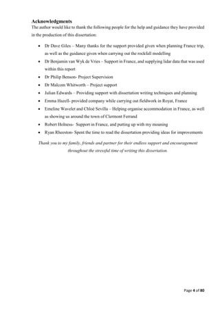 Page 4 of 80
Acknowledgments
The author would like to thank the following people for the help and guidance they have provided
in the production of this dissertation:
 Dr Dave Giles – Many thanks for the support provided given when planning France trip,
as well as the guidance given when carrying out the rockfall modelling
 Dr Benjamin van Wyk de Vries – Support in France, and supplying lidar data that was used
within this report
 Dr Philip Benson- Project Supervision
 Dr Malcom Whitworth – Project support
 Julian Edwards – Providing support with dissertation writing techniques and planning
 Emma Hazell- provided company while carrying out fieldwork in Royat, France
 Emeline Wavelet and Chloé Sevilla – Helping organise accommodation in France, as well
as showing us around the town of Clermont Ferrand
 Robert Holness- Support in France, and putting up with my moaning
 Ryan Rheeston- Spent the time to read the dissertation providing ideas for improvements
Thank you to my family, friends and partner for their endless support and encouragement
throughout the stressful time of writing this dissertation.
 