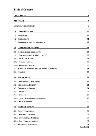 Page 5 of 80
Table of Contents
DISCLAIMER 1
ABSTRACT 3
ACKNOWLEDGMENTS 4
1.0 INTRODUCTION 12
1.1 RATIONALE 12
1.2 BACKGROUND 12
1.3 RESEARCH AIMS AND OBJECTIVES 13
2.0 LITERATURE REVIEW 14
2.1 SLOPE FAILURE MECHANISMS 15
2.1.1 CIRCULAR FAILURE (ROTATIONAL) 15
2.1.2 PLANAR FAILURE 15
2.1.3 WEDGE FAILURE 16
2.1.4 TOPPLING FAILURE 16
2.2 STABILITY ANALYSIS AND ROCKFALL MODELLING 18
2.3 HAZARDS 18
3.0 STUDY AREA 19
3.1 GEOGRAPHICAL LOCATION 19
3.2 GEOLOGICAL HISTORY 21
3.3 GEOLOGICAL SETTING 24
3.4 GEOLOGY 27
3.4.1 GRANITE 28
3.4.2 ALLUVIUM SUPERFICIAL DEPOSIT 28
3.4.3 TRACHYBASALT 30
4.0 METHODOLOGY: 36
4.1 DATA COLLECTION: 36
4.1.1 WALKOVER SURVEY 37
4.1.2 GEOLOGICAL MAPPING: 37
4.1.3 DISCONTINUITY SURVEY 37
4.2 ANALYSIS TECHNIQUES 38
 