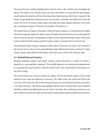Page 64 of 80
The result from the rockfall modelling shows that the closer to the rockfall source the higher the
hazard. The further away from the source the lower the hazard. It is clear that the slope appears
smooth and so the materials roll down the slope rather than bouncing which wasn’t expected. The
kinetic energy distribution fluctuates across each location. Generally, the further away from the
source, the lower the kinetic energy peaks, providing that slopes gradient deceases at the same
rate, as displayed in figure 33 (location 5) and figure 29 (location 1).
The hazard zones are based on fluctuates within the kinetic energy as it assumed that the higher
the kinetic energy the higher the impact, hence the higher the hazard. However even this approach
does not take into account of independent variables such as slope material type. Figure 36 (location
8) shows that the kinetic energy reached its peak in what is considered the low hazard zone.
The maximum kinetic energy is displayed within figure 30 (location 2) which is the location of
the massive lava (as shown in the geomorphology map). Whereas the lowest is location 8. Figure
30 has a steeper slope gradient whilst figure 36 has the lowest, which is the alluvium slope.
5.4 Rockfall Hazard Zonation
Rockfall modelling together with hazard zonation system discussed is a crude tool which is
regarded as a semi-qualitative approach. The rockfall trajectory was characterized quantitatively
by examining the runout distance, while the hazard zones were created based on divergences in
the kinetic energy.
The lowest hazard zone is the no hazard zone (figure 37) here the kinetic energy of the moving
material is zero, hence the material is no moving. The width of this zone varies from 20m in the
west, and 125m in the east. Due to there being no energy to move the material into this zone, there
is no hazard recorded. The hazard map highlights that the centre of Royat Park is not considered
hazardous, whereas the high hazard zone are close to the slope. Run out distance increases as you
move further away from the slope, thus the kinetic energy produce during rockfalls also decreases.
 