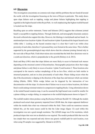 Page 66 of 80
6.0 Discussion
This investigation concentrates on common rock slope stability problems that are found all around
the world, with the investigation focussing on the town of Royat in particular. This study draws
upon slope failures such as toppling, wedge and planar failures highlighting that toppling is
regarded as the highest hazard within Royat Park. As well emphasizing that highest rockfall hazard
is located near the slope.
Recalling upon an earlier statement, Turner and Schuster (2012) suggests that columnar jointed
basalt is susceptible to toppling failures. Through fieldwork, and stereographic kinematic analysis
the result collected also support this idea. However, the lithology is trachybasalt and not basalt. As
mentioned previous location 4 (plate 10) and location 6 (plate 9) produced the largest hazard score
within table 1. Looking on the hazard zonation map it is clear that 4 and 6 are within close
proximity of each other, therefore it’s presumed they were formed at the same times. This is further
supported by the geomorphological map which shows that the columnar jointing formed only in
the west side of Royat Park. Field observations also recorded that the both flow directions were in
a south-east direction, which is perpendicular to the growth (Hetényi et al, 2012).
Hoek and Bray (1981) state that slope failures are more likely to occur in fractured rock masses
depending on the structural control of discontinuities. Stereographic projections show that wedge
and planar failure is only likely to occur at location 1 (plate 5) and location 2. These locations also
correspond to the massive surface morphology of the aa lava flow, which are both similar in
structural properties, and are in close proximately of each other. Planar sliding occurs when the
dip of the discontinuity is dipping in the direction of the slope face and intersect which can initiate
sliding (Okubo, 2004). While wedge failure can be triggered by the intersection of two
discontinuities with the slope. It is known that if failure was to occur in these locations, the failure
block would undergo minimal rotation in comparison to toppling blocks. Using information shown
in the rockall hazard zonation map, it can be assumed the high hazard zone would be smaller for
a planar sliding or wedge sliding, in comparison to the rockfall displacement shown in figure 37.
The rockfall models where produce using RocSceince Software Rocfall 5.0. Although the models
produced used actual slope geometry imported from LIDAR data, the slopes appeared shallower
within the models then what was witnessed within the field. There could me numerous reasons
behind this, yet the main reason could be that the Lidar image (figure 12) used within this
investigation was not a good enough resolution. The LIDAR image was 0.5m resolution, which
produced slopes that were not as detailed as was required. The models produced falls that were far
less simple then was expected and only shown one generic rockfall path for each location, even
when using 50 samples was suggested by Ahmad et al (2015).
 