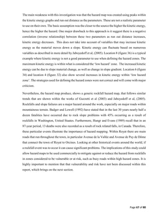 Page 67 of 80
The main weakness with this investigation was that the hazard map was created using peaks within
the kinetic energy graphs and run out distance as the parameters. These are not a realistic parameter
to use on their own. The basic assumption was the closer to the source the higher the kinetic energy,
hence the higher the hazard. One major drawback to this approach is it suggest there is a negative
correlation (inverse relationship) between these two parameters as run out distance increases,
kinetic energy decreases. This does not take into account of variables that may increase kinetic
energy as the material moves down a slope. Kinetic energy can fluctuate based on numerous
variables as described in more detail by Jaboyedoff et al, (2005). Location 8 (figure 36) is a typical
example where kinetic energy is not a good parameter to use when defining the hazard zones. The
maximum kinetic energy is within what is considered the ‘low hazard’ zone. The increased kinetic
energy can be due to slope material change, as well as change in slope gradient. Location 6 (figure
34) and location 4 (figure 32) also show several increases in kinetic energy within ‘low hazard
zone’. The strategies used for defining the hazard zones were not correct and will come with major
criticism.
Nevertheless, the hazard map produce, shows a generic rockfall hazard map, that follows similar
trends that are shown within the works of Guzzetti et al (2003) and Jaboyedoff et al, (2005).
Rockfalls and slope failures are a major hazard around the work, especially on major roads within
mountainous terrain. Badger and Lowell (1992) have stated that in the last 30 years nearly half a
dozen fatalities have occurred due to rock slope problems with 45% occurring as a result of
rockfalls in Washington, United Staates. Furthermore, Hungr and Evans (1989) recall that in an
87-year period, 13 deaths were also recorded as a result of rock related falls, in Canada. Therefore,
these particular events illustrate the importance of hazard mapping. Within Royat there are main
roads that run throughout the town, in particular Avenue de la Vallée and Avenue de Puy de Dôme
that connect the town of Royat to Orcines. Looking at other historical events around the world, if
a rockfall event was to occur it can cause significant problems. The implications of this study could
allow hazard maps to be used commercially to mitigate against or reduce the hazard from rockfalls
in zones considered to be vulnerable or at risk, such as busy roads within high hazard zones. It is
highly important to mention that that vulnerability and risk have not been discussed within this
report, which brings on the next section.
 