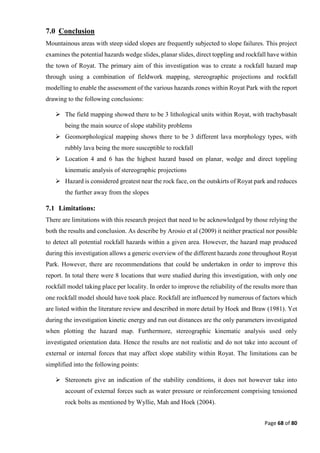 Page 68 of 80
7.0 Conclusion
Mountainous areas with steep sided slopes are frequently subjected to slope failures. This project
examines the potential hazards wedge slides, planar slides, direct toppling and rockfall have within
the town of Royat. The primary aim of this investigation was to create a rockfall hazard map
through using a combination of fieldwork mapping, stereographic projections and rockfall
modelling to enable the assessment of the various hazards zones within Royat Park with the report
drawing to the following conclusions:
 The field mapping showed there to be 3 lithological units within Royat, with trachybasalt
being the main source of slope stability problems
 Geomorphological mapping shows there to be 3 different lava morphology types, with
rubbly lava being the more susceptible to rockfall
 Location 4 and 6 has the highest hazard based on planar, wedge and direct toppling
kinematic analysis of stereographic projections
 Hazard is considered greatest near the rock face, on the outskirts of Royat park and reduces
the further away from the slopes
7.1 Limitations:
There are limitations with this research project that need to be acknowledged by those relying the
both the results and conclusion. As describe by Arosio et al (2009) it neither practical nor possible
to detect all potential rockfall hazards within a given area. However, the hazard map produced
during this investigation allows a generic overview of the different hazards zone throughout Royat
Park. However, there are recommendations that could be undertaken in order to improve this
report. In total there were 8 locations that were studied during this investigation, with only one
rockfall model taking place per locality. In order to improve the reliability of the results more than
one rockfall model should have took place. Rockfall are influenced by numerous of factors which
are listed within the literature review and described in more detail by Hoek and Braw (1981). Yet
during the investigation kinetic energy and run out distances are the only parameters investigated
when plotting the hazard map. Furthermore, stereographic kinematic analysis used only
investigated orientation data. Hence the results are not realistic and do not take into account of
external or internal forces that may affect slope stability within Royat. The limitations can be
simplified into the following points:
 Stereonets give an indication of the stability conditions, it does not however take into
account of external forces such as water pressure or reinforcement comprising tensioned
rock bolts as mentioned by Wyllie, Mah and Hoek (2004).
 