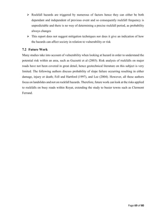 Page 69 of 80
 Rockfall hazards are triggered by numerous of factors hence they can either be both
dependant and independent of previous event and so consequently rockfall frequency is
unpredictable and there is no way of determining a precise rockfall period, as probability
always changes
 This report does not suggest mitigation techniques nor does it give an indication of how
the hazards can affect society in relation to vulnerability or risk
7.2 Future Work
Many studies take into account of vulnerability when looking at hazard in order to understand the
potential risk within an area, such as Guzzetti et al (2003). Risk analysis of rockfalls on major
roads have not been covered in great detail, hence geotechnical literature on this subject is very
limited. The following authors discuss probability of slope failure occurring resulting in either
damage, injury or death; Fell and Hartford (1997), and Lee (2004). However, all these authors
focus on landslides and not on rockfall hazards. Therefore, future work can look at the risks applied
to rockfalls on busy roads within Royat, extending the study to busier towns such as Clermont
Ferrand.
 