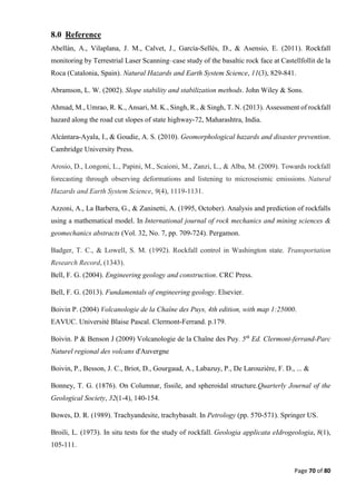 Page 70 of 80
8.0 Reference
Abellán, A., Vilaplana, J. M., Calvet, J., García-Sellés, D., & Asensio, E. (2011). Rockfall
monitoring by Terrestrial Laser Scanning–case study of the basaltic rock face at Castellfollit de la
Roca (Catalonia, Spain). Natural Hazards and Earth System Science, 11(3), 829-841.
Abramson, L. W. (2002). Slope stability and stabilization methods. John Wiley & Sons.
Ahmad, M., Umrao, R. K., Ansari, M. K., Singh, R., & Singh, T. N. (2013). Assessment of rockfall
hazard along the road cut slopes of state highway-72, Maharashtra, India.
Alcántara-Ayala, I., & Goudie, A. S. (2010). Geomorphological hazards and disaster prevention.
Cambridge University Press.
Arosio, D., Longoni, L., Papini, M., Scaioni, M., Zanzi, L., & Alba, M. (2009). Towards rockfall
forecasting through observing deformations and listening to microseismic emissions. Natural
Hazards and Earth System Science, 9(4), 1119-1131.
Azzoni, A., La Barbera, G., & Zaninetti, A. (1995, October). Analysis and prediction of rockfalls
using a mathematical model. In International journal of rock mechanics and mining sciences &
geomechanics abstracts (Vol. 32, No. 7, pp. 709-724). Pergamon.
Badger, T. C., & Lowell, S. M. (1992). Rockfall control in Washington state. Transportation
Research Record, (1343).
Bell, F. G. (2004). Engineering geology and construction. CRC Press.
Bell, F. G. (2013). Fundamentals of engineering geology. Elsevier.
Boivin P. (2004) Volcanologie de la Chaîne des Puys, 4th edition, with map 1:25000.
EAVUC. Université Blaise Pascal. Clermont-Ferrand. p.179.
Boivin. P & Benson J (2009) Volcanologie de la Chaîne des Puy. 5th
Ed. Clermont-ferrand-Parc
Naturel regional des volcans d'Auvergne
Boivin, P., Besson, J. C., Briot, D., Gourgaud, A., Labazuy, P., De Larouzière, F. D., ... &
Bonney, T. G. (1876). On Columnar, fissile, and spheroidal structure.Quarterly Journal of the
Geological Society, 32(1-4), 140-154.
Bowes, D. R. (1989). Trachyandesite, trachybasalt. In Petrology (pp. 570-571). Springer US.
Broili, L. (1973). In situ tests for the study of rockfall. Geologia applicata eIdrogeologia, 8(1),
105-111.
 