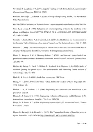 Page 72 of 80
Goodman, R. E., & Bray, J. W. (1976, August). Toppling of rock slopes. In Rock Engineering for
Foundations & Slopes (pp. 201-234). ASCE.
González de Vallejo, L., & Ferrer, M. (2011). Geological engineering. Leiden, The Netherlands:
CRC Press/Balkema.
Guy, B. (2010). Comments on “Basalt columns: Large scale constitutional supercooling? by John.
Guy, B., & Lecoze, J. (1990). Reflections on columnar-jointing of basalts-the instability of the
planar solidification front. COMPTES RENDUS DE L ACADEMIE DES SCIENCES SERIE
II, 311(8), 943-949.
Guzzetti, F., Reichenbach, P., & Wieczorek, G. F. (2003). Rockfall hazard and risk assessment in
the Yosemite Valley, California, USA. Natural Hazards and Earth System Science, 3(6), 491-503.
Hamelin, C. (2008). Géochimie isotopique du lithium dans les basaltes-Géochimie des MORBs du
Pacifique Sud (Doctoral dissertation, Université de Bretagne occidentale-Brest).
Hantz, D., Vengeon, J. M., & Dussauge-Peisser, C. (2003). An historical, geomechanical and
probabilistic approach to rock-fall hazard assessment. Natural Hazards and Earth System Science,
3(6), 693-701.
Hetényi, G., Taisne, B., Garel, F., Médard, É., Bosshard, S., & Mattsson, H. B. (2012). Scales of
columnar jointing in igneous rocks: field measurements and controlling factors. Bulletin of
volcanology, 74(2), 457-482.
Hoek, E., & Bray, J. D. (1981). Rock slope engineering. CRC Press.
Huang, Y. H. (1983). SWASE for Plane Failure. In Stability Analysis of Earth Slopes (pp. 131-
144). Springer US.
Hudson, J. A., & Harrison, J. P. (2000). Engineering rock mechanics-an introduction to the
principles. Elsevier.
Hungr, O., & Evans, S. G. (1988). Engineering evaluation of fragmental rockfall hazards. In 5th
International symposium on landslides (Vol. 1, pp. 685-690).
Hungr, O., & Evans, S. G. (1989). Engineering aspects of rockfall hazards in Canada. Thurber
Consultants Limited.
Hungr, O., Leroueil, S., & Picarelli, L. (2013). The Varnes classification of landslide types, an
update. Landslides, 11(2), 167-194. http://dx.doi.org/10.1007/s10346-013-0436-y
 