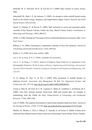 Page 73 of 80
Hustrulid, W. A., McCarter, M. K., & Van Zyl, D. J. (2000). Slope stability in surface mining.
SME.
Jaboyedoff, M., Dudt, J. P., & Labiouse, V. (2005). An attempt to refine rockfall hazard zoning
based on the kinetic energy, frequency and fragmentation degree. Natural Hazards and Earth
System Science, 5(5), 621-632.
Jannot, S., Schiano, P., & Boivin, P. (2005). Melt inclusions in scoria and associated mantle
xenoliths of Puy Beaunit Volcano, Chaîne des Puys, Massif Central, France. Contributions to
Mineralogy and Petrology, 149(5), 600-612.
JUNG, J. (1946). Geologie de I'Auvergne et de ses confins Bourbonnais et Limousins, Men. Carte
Geol. France.
Kilburn, C. R. (2004). Fracturing as a quantitative indicator of lava flow dynamics. Journal of
Volcanology and Geothermal Research, 132(2), 209-224.
Kliche, C. A. (1999). Rock slope stability. SME.
Lee, E. M., & Jones, D. K. C. (2004). Landslide risk assessment.
Lee, C. Y., & Wang, I. T. (2011). Analysis of Highway Slope Failure by an Application of the
Stereographic Projection. World Academy of Science, Engineering and Technology, International
Journal of Environmental, Chemical, Ecological, Geological and Geophysical Engineering, 5(3),
122-129.
Li, Z., Huang, H., Xue, Y., & Yin, J. (2009). Risk assessment of rockfall hazards on
highways. Georisk: Assessment And Management Of Risk For Engineered Systems And
Geohazards, 3(3), 147-154. http://dx.doi.org/10.1080/17499510902809763
Loock, S., Diot, H., De Vries, B. V. W., Launeau, P., Merle, O., Vadeboin, F., & Petronis, M. S.
(2008). Lava flow internal structure found from AMS and textural data: An example in
methodology from the Chaîne des Puys, France.Journal of Volcanology and Geothermal
Research, 177(4), 1092-1104.
Lyle, P. (2000). The eruption environment of multi-tiered columnar basalt lava flows. Journal of
the Geological Society, 157(4), 715-722. http://jgs.lyellcollection.org/content/157/4/715.full
Miallier, D., Michon, L., Évin, J., Pilleyre, T., Sanzelle, S., & Vernet, G. (2004). Volcans de la
chaîne des Puys (Massif central, France): point sur la chronologie Vasset–Kilian–Pariou–Chopine.
 