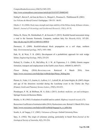 Page 74 of 80
ComptesRendusGeoscience,336(15),1345-1353.
http://www.sciencedirect.com/science/article/pii/S1631071304002445
Nehlig P., Boivin P., de Goer de Herve A., Mergoil J., Prouteau G., Thiéblemont D. (2001)
Les Volcans du Massif Central. Geologique. 130-131 : 66-91.
Okubo, C. H. (2004). Rock mass strength and slope stability of the Hilina slump, Kīlauea volcano,
Hawai'i. Journal of Volcanology and Geothermal Research, 138(1), 43-76.
Palma, B., Parise, M., Reichenbach, P., & Guzzetti, F. (2012). Rockfall hazard assessment along
a road in the Sorrento Peninsula, Campania, southern Italy. Nat Hazards, 61(1), 187-201.
http://dx.doi.org/10.1007/s11069-011-9899-0
Paronuzzi, P. (2009). Rockfall-induced block propagation on a soil slope, northern
Italy. Environmental geology, 58(7), 1451-1466.
Park, H., & West, T. R. (2001). Development of a probabilistic approach for rock wedge
failure. Engineering Geology, 59(3), 233-251
Petford, N., Cruden, A. R., McCaffrey, K. J. W., & Vigneresse, J. L. (2000). Granite magma
formation, transport and emplacement in the Earth's crust.Nature, 408(6813), 669-673.
Planar Sliding. (2016). Rocscience.com. Retrieved 4 March 2016, from
https://www.rocscience.com/help/dips/webhelp/dips/Planar_Sliding.htm
Plenier, G., Valet, J. P., Guérin, G., Lefèvre, J. C., LeGoff, M., & Carter-Stiglitz, B. (2007). Origin
and age of the directions recorded during the Laschamp event in the Chaîne des Puys
(France). Earth and Planetary Science Letters, 259(3), 414-431.
Prendergast, P. M., & Shiffman, M. A. (Eds.). (2011). Aesthetic medicine: art and techniques.
Springer Science & Business Media.
Ritchie, A. M. (1963). Evaluation of rockfall and its control. Highway research record, (17).
Rocsceince Coefficient of restitution table (2016). Rockscience.com. Retired 11 March 2016, from
https://www.rocscience.com/help/rocfall/webhelp/baggage/rn_rt_table.htm
Scarth, A., & Tanguy, J. C. (2001). Volcanoes of Europe. Oxford University Press.
Spry, A. (1962). The origin of columnar jointing, particularly in basalt flows.Journal of the
Geological Society of Australia, 8(2), 191-216.
 