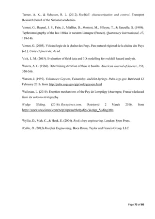 Page 75 of 80
Turner, A. K., & Schuster, R. L. (2012). Rockfall: characterization and control. Transport
Research Board of the National academies.
Vernet, G., Raynal, J. P., Fain, J., Miallier, D., Montret, M., Pilleyre, T., & Sanzelle, S. (1998).
Tephrostratigraphy of the last 160ka in western Limagne (France). Quaternary International, 47,
139-146.
Vernet, G. (2003). Volcanologie de la chaîne des Puys, Parc naturel régional de la chaîne des Puys
(éd.). Carte et fascicule, 4e éd.
Vick, L. M. (2015). Evaluation of field data and 3D modelling for rockfall hazard analysis.
Waters, A. C. (1960). Determining direction of flow in basalts. American Journal of Science, 258,
350-366.
Watson, J. (1997). Volcanoes: Geysers, Fumaroles, and Hot Springs. Pubs.usgs.gov. Retrieved 12
February 2016, from http://pubs.usgs.gov/gip/volc/geysers.html
Wallecan, L. (2010). Eruption mechanisms of the Puy de Lemptégy (Auvergne, France) deduced
from its volcano stratigraphy.
Wedge Sliding. (2016). Rocscience.com. Retrieved 2 March 2016, from
https://www.rocscience.com/help/dips/webhelp/dips/Wedge_Sliding.htm
Wyllie, D., Mah, C., & Hoek, E. (2004). Rock slope engineering. London: Spon Press.
Wyllie, D. (2015) Rockfall Engineering, Boca Raton, Taylor and Francis Group, LLC
 