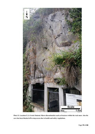 Page 79 of 80
Plate 11. Location 5, Le Grotte Siméoni. Shows discontinuities such as fractures within the rock mass. Also the
cave has been blocked off to stop access due to health and safety regulations.
 