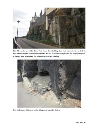 Page 80 of 80
Plate 12. Massive lava within Royat Park. Image shows buildings have been constructed above the lava.
Rockfall mitigation has been implemented within this area. A fence has been placed to stop people getting close
to the rock slope, to reduce the risk of being affected by any rock falls.
Plate 13. Evidence of Planar or wedge sliding occurring within the lava.
 