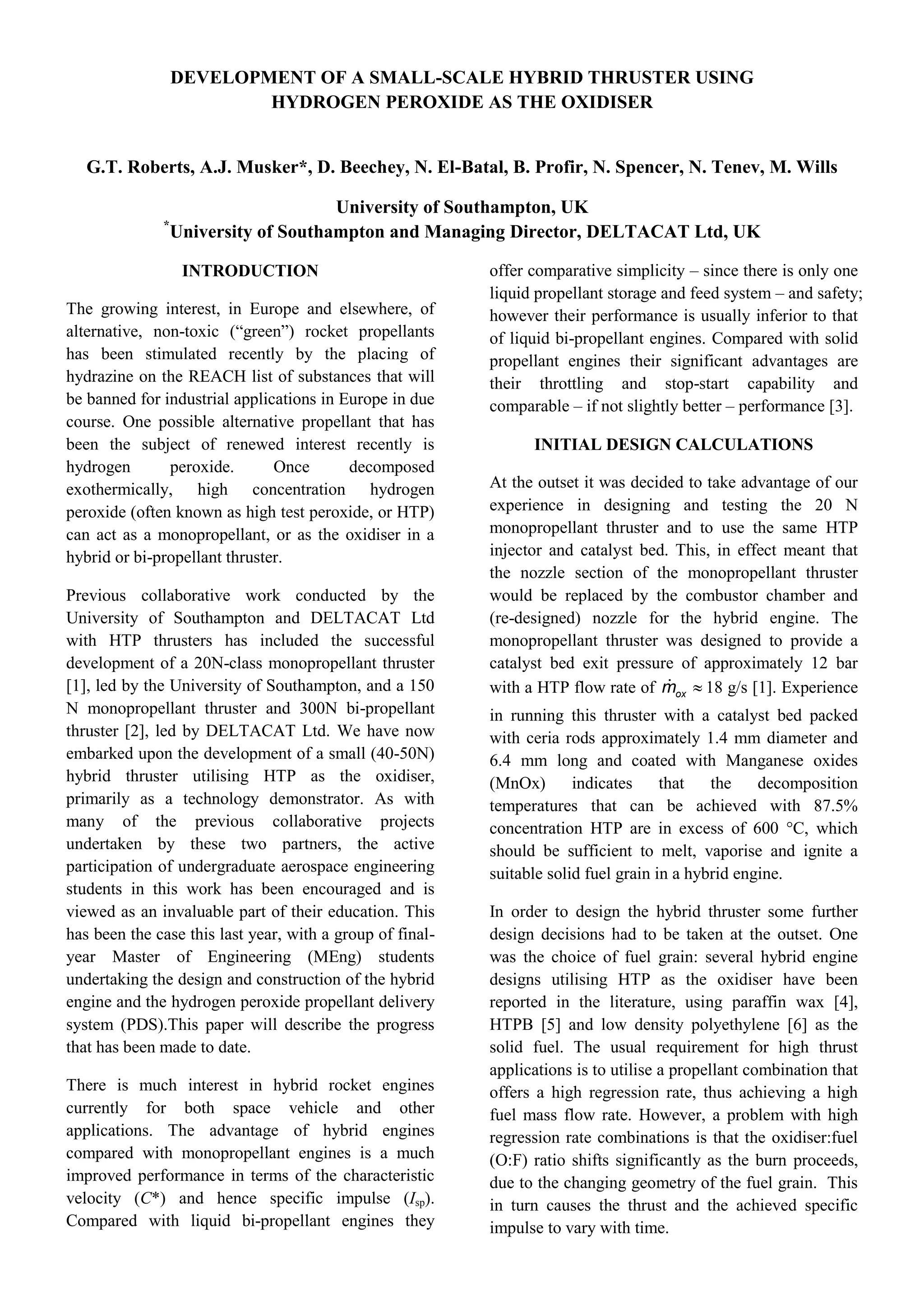 DEVELOPMENT OF A SMALL-SCALE HYBRID THRUSTER USING
HYDROGEN PEROXIDE AS THE OXIDISER
G.T. Roberts, A.J. Musker*, D. Beechey, N. El-Batal, B. Profir, N. Spencer, N. Tenev, M. Wills
University of Southampton, UK
*
University of Southampton and Managing Director, DELTACAT Ltd, UK
INTRODUCTION
The growing interest, in Europe and elsewhere, of
alternative, non-toxic (“green”) rocket propellants
has been stimulated recently by the placing of
hydrazine on the REACH list of substances that will
be banned for industrial applications in Europe in due
course. One possible alternative propellant that has
been the subject of renewed interest recently is
hydrogen peroxide. Once decomposed
exothermically, high concentration hydrogen
peroxide (often known as high test peroxide, or HTP)
can act as a monopropellant, or as the oxidiser in a
hybrid or bi-propellant thruster.
Previous collaborative work conducted by the
University of Southampton and DELTACAT Ltd
with HTP thrusters has included the successful
development of a 20N-class monopropellant thruster
[1], led by the University of Southampton, and a 150
N monopropellant thruster and 300N bi-propellant
thruster [2], led by DELTACAT Ltd. We have now
embarked upon the development of a small (40-50N)
hybrid thruster utilising HTP as the oxidiser,
primarily as a technology demonstrator. As with
many of the previous collaborative projects
undertaken by these two partners, the active
participation of undergraduate aerospace engineering
students in this work has been encouraged and is
viewed as an invaluable part of their education. This
has been the case this last year, with a group of final-
year Master of Engineering (MEng) students
undertaking the design and construction of the hybrid
engine and the hydrogen peroxide propellant delivery
system (PDS).This paper will describe the progress
that has been made to date.
There is much interest in hybrid rocket engines
currently for both space vehicle and other
applications. The advantage of hybrid engines
compared with monopropellant engines is a much
improved performance in terms of the characteristic
velocity (C*) and hence specific impulse (Isp).
Compared with liquid bi-propellant engines they
offer comparative simplicity – since there is only one
liquid propellant storage and feed system – and safety;
however their performance is usually inferior to that
of liquid bi-propellant engines. Compared with solid
propellant engines their significant advantages are
their throttling and stop-start capability and
comparable – if not slightly better – performance [3].
INITIAL DESIGN CALCULATIONS
At the outset it was decided to take advantage of our
experience in designing and testing the 20 N
monopropellant thruster and to use the same HTP
injector and catalyst bed. This, in effect meant that
the nozzle section of the monopropellant thruster
would be replaced by the combustor chamber and
(re-designed) nozzle for the hybrid engine. The
monopropellant thruster was designed to provide a
catalyst bed exit pressure of approximately 12 bar
with a HTP flow rate of oxm  18 g/s [1]. Experience
in running this thruster with a catalyst bed packed
with ceria rods approximately 1.4 mm diameter and
6.4 mm long and coated with Manganese oxides
(MnOx) indicates that the decomposition
temperatures that can be achieved with 87.5%
concentration HTP are in excess of 600 °C, which
should be sufficient to melt, vaporise and ignite a
suitable solid fuel grain in a hybrid engine.
In order to design the hybrid thruster some further
design decisions had to be taken at the outset. One
was the choice of fuel grain: several hybrid engine
designs utilising HTP as the oxidiser have been
reported in the literature, using paraffin wax [4],
HTPB [5] and low density polyethylene [6] as the
solid fuel. The usual requirement for high thrust
applications is to utilise a propellant combination that
offers a high regression rate, thus achieving a high
fuel mass flow rate. However, a problem with high
regression rate combinations is that the oxidiser:fuel
(O:F) ratio shifts significantly as the burn proceeds,
due to the changing geometry of the fuel grain. This
in turn causes the thrust and the achieved specific
impulse to vary with time.
 