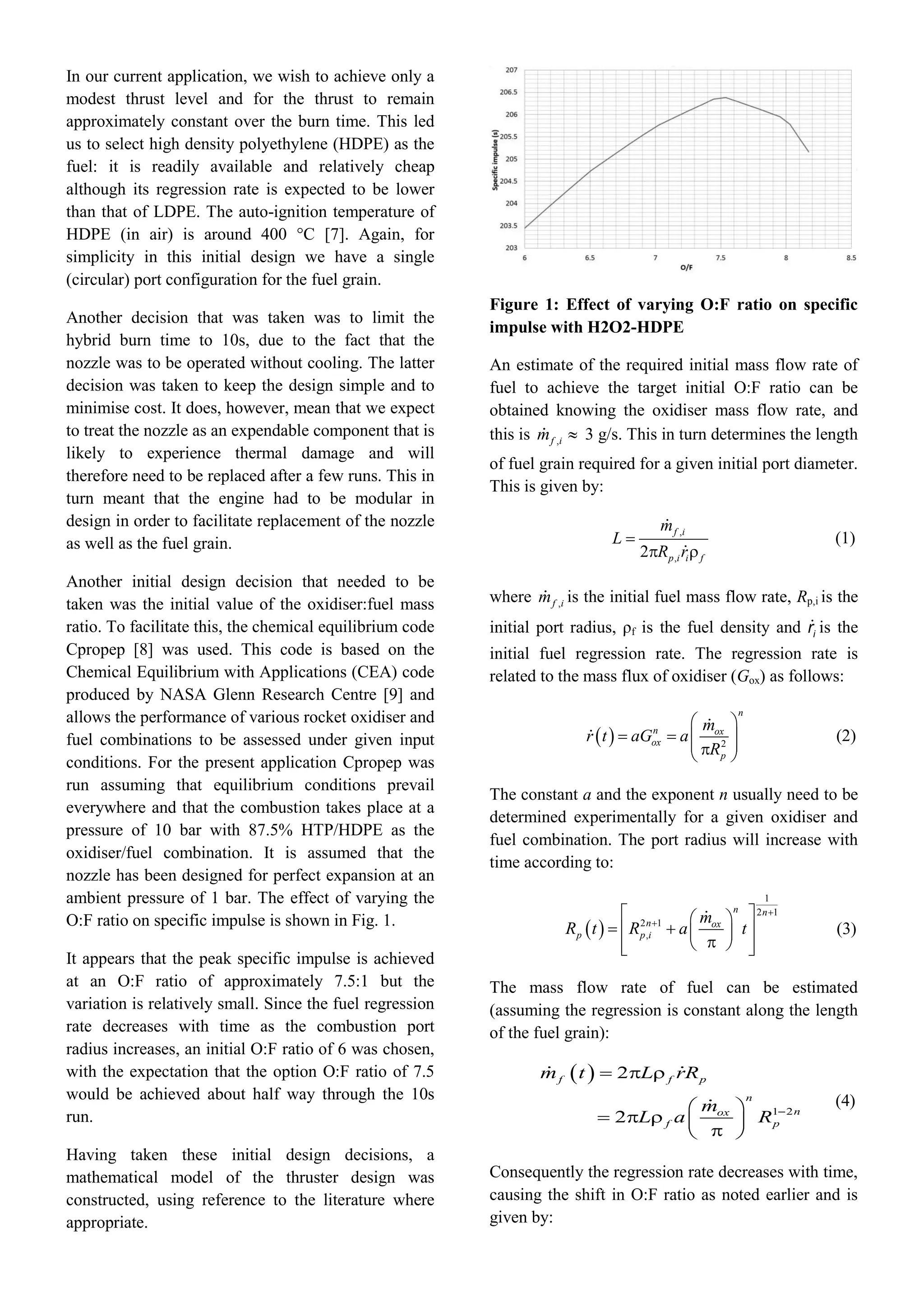 In our current application, we wish to achieve only a
modest thrust level and for the thrust to remain
approximately constant over the burn time. This led
us to select high density polyethylene (HDPE) as the
fuel: it is readily available and relatively cheap
although its regression rate is expected to be lower
than that of LDPE. The auto-ignition temperature of
HDPE (in air) is around 400 °C [7]. Again, for
simplicity in this initial design we have a single
(circular) port configuration for the fuel grain.
Another decision that was taken was to limit the
hybrid burn time to 10s, due to the fact that the
nozzle was to be operated without cooling. The latter
decision was taken to keep the design simple and to
minimise cost. It does, however, mean that we expect
to treat the nozzle as an expendable component that is
likely to experience thermal damage and will
therefore need to be replaced after a few runs. This in
turn meant that the engine had to be modular in
design in order to facilitate replacement of the nozzle
as well as the fuel grain.
Another initial design decision that needed to be
taken was the initial value of the oxidiser:fuel mass
ratio. To facilitate this, the chemical equilibrium code
Cpropep [8] was used. This code is based on the
Chemical Equilibrium with Applications (CEA) code
produced by NASA Glenn Research Centre [9] and
allows the performance of various rocket oxidiser and
fuel combinations to be assessed under given input
conditions. For the present application Cpropep was
run assuming that equilibrium conditions prevail
everywhere and that the combustion takes place at a
pressure of 10 bar with 87.5% HTP/HDPE as the
oxidiser/fuel combination. It is assumed that the
nozzle has been designed for perfect expansion at an
ambient pressure of 1 bar. The effect of varying the
O:F ratio on specific impulse is shown in Fig. 1.
It appears that the peak specific impulse is achieved
at an O:F ratio of approximately 7.5:1 but the
variation is relatively small. Since the fuel regression
rate decreases with time as the combustion port
radius increases, an initial O:F ratio of 6 was chosen,
with the expectation that the option O:F ratio of 7.5
would be achieved about half way through the 10s
run.
Having taken these initial design decisions, a
mathematical model of the thruster design was
constructed, using reference to the literature where
appropriate.
Figure 1: Effect of varying O:F ratio on specific
impulse with H2O2-HDPE
An estimate of the required initial mass flow rate of
fuel to achieve the target initial O:F ratio can be
obtained knowing the oxidiser mass flow rate, and
this is ,f im  3 g/s. This in turn determines the length
of fuel grain required for a given initial port diameter.
This is given by:
,
,2

 
f i
p i i f
m
L
R r
(1)
where ,f im is the initial fuel mass flow rate, Rp,i is the
initial port radius, ρf is the fuel density and ir is the
initial fuel regression rate. The regression rate is
related to the mass flux of oxidiser (Gox) as follows:
  2
 
     
n
n ox
ox
p
m
r t aG a
R
(2)
The constant a and the exponent n usually need to be
determined experimentally for a given oxidiser and
fuel combination. The port radius will increase with
time according to:
 
1
2 1
2 1
,


  
      
n n
n ox
p p i
m
R t R a t (3)
The mass flow rate of fuel can be estimated
(assuming the regression is constant along the length
of the fuel grain):
 
1 2
2
2 
  
 
     
f f p
n
nox
f p
m t L rR
m
L a R
(4)
Consequently the regression rate decreases with time,
causing the shift in O:F ratio as noted earlier and is
given by:
 