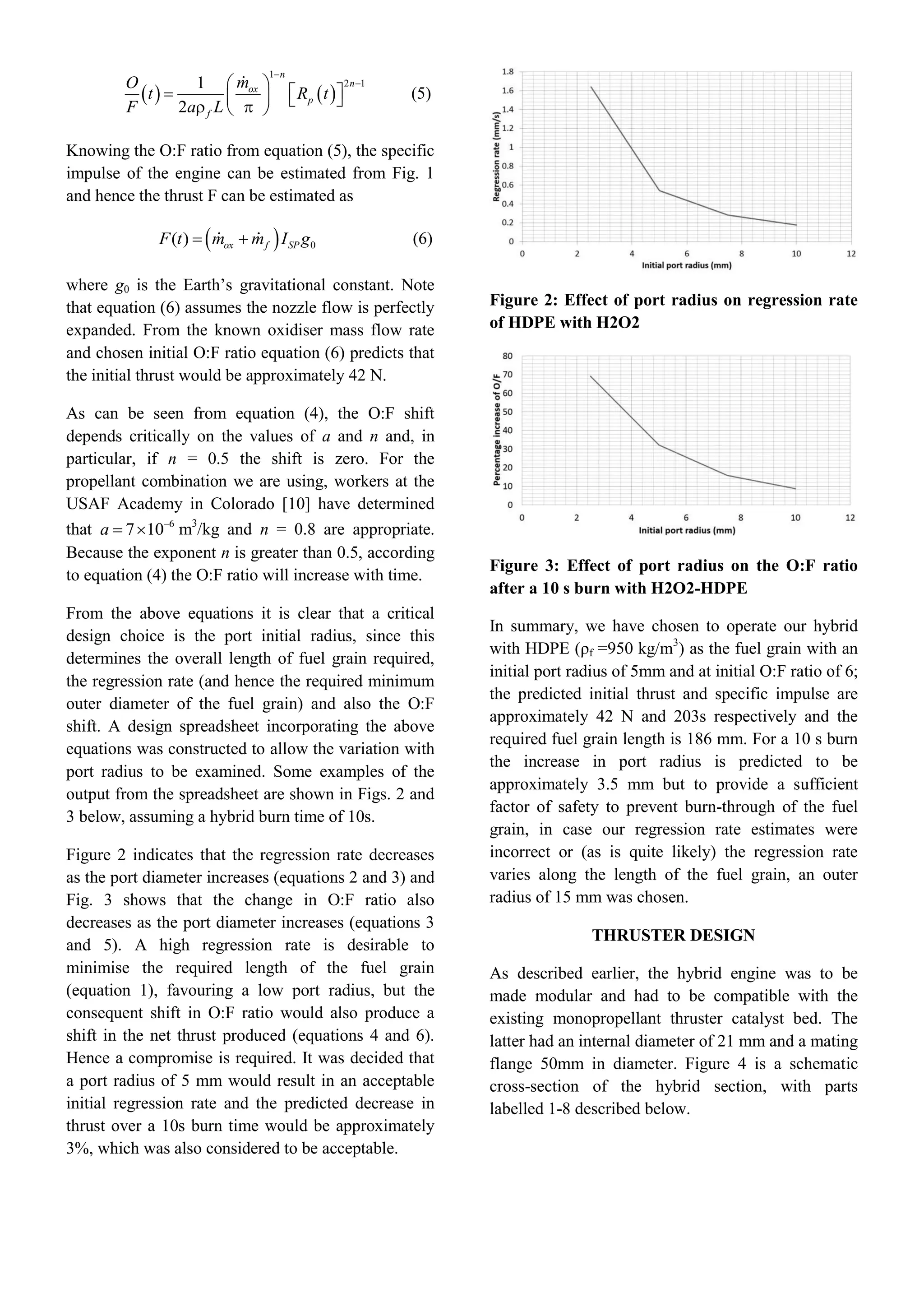    
1
2 11
2

 
       
n
n
ox
p
f
mO
t R t
F a L
(5)
Knowing the O:F ratio from equation (5), the specific
impulse of the engine can be estimated from Fig. 1
and hence the thrust F can be estimated as
  0( )  ox f SPF t m m I g (6)
where g0 is the Earth’s gravitational constant. Note
that equation (6) assumes the nozzle flow is perfectly
expanded. From the known oxidiser mass flow rate
and chosen initial O:F ratio equation (6) predicts that
the initial thrust would be approximately 42 N.
As can be seen from equation (4), the O:F shift
depends critically on the values of a and n and, in
particular, if n = 0.5 the shift is zero. For the
propellant combination we are using, workers at the
USAF Academy in Colorado [10] have determined
that 6
7 10
 a m3
/kg and n = 0.8 are appropriate.
Because the exponent n is greater than 0.5, according
to equation (4) the O:F ratio will increase with time.
From the above equations it is clear that a critical
design choice is the port initial radius, since this
determines the overall length of fuel grain required,
the regression rate (and hence the required minimum
outer diameter of the fuel grain) and also the O:F
shift. A design spreadsheet incorporating the above
equations was constructed to allow the variation with
port radius to be examined. Some examples of the
output from the spreadsheet are shown in Figs. 2 and
3 below, assuming a hybrid burn time of 10s.
Figure 2 indicates that the regression rate decreases
as the port diameter increases (equations 2 and 3) and
Fig. 3 shows that the change in O:F ratio also
decreases as the port diameter increases (equations 3
and 5). A high regression rate is desirable to
minimise the required length of the fuel grain
(equation 1), favouring a low port radius, but the
consequent shift in O:F ratio would also produce a
shift in the net thrust produced (equations 4 and 6).
Hence a compromise is required. It was decided that
a port radius of 5 mm would result in an acceptable
initial regression rate and the predicted decrease in
thrust over a 10s burn time would be approximately
3%, which was also considered to be acceptable.
Figure 2: Effect of port radius on regression rate
of HDPE with H2O2
Figure 3: Effect of port radius on the O:F ratio
after a 10 s burn with H2O2-HDPE
In summary, we have chosen to operate our hybrid
with HDPE (ρf =950 kg/m3
) as the fuel grain with an
initial port radius of 5mm and at initial O:F ratio of 6;
the predicted initial thrust and specific impulse are
approximately 42 N and 203s respectively and the
required fuel grain length is 186 mm. For a 10 s burn
the increase in port radius is predicted to be
approximately 3.5 mm but to provide a sufficient
factor of safety to prevent burn-through of the fuel
grain, in case our regression rate estimates were
incorrect or (as is quite likely) the regression rate
varies along the length of the fuel grain, an outer
radius of 15 mm was chosen.
THRUSTER DESIGN
As described earlier, the hybrid engine was to be
made modular and had to be compatible with the
existing monopropellant thruster catalyst bed. The
latter had an internal diameter of 21 mm and a mating
flange 50mm in diameter. Figure 4 is a schematic
cross-section of the hybrid section, with parts
labelled 1-8 described below.
 