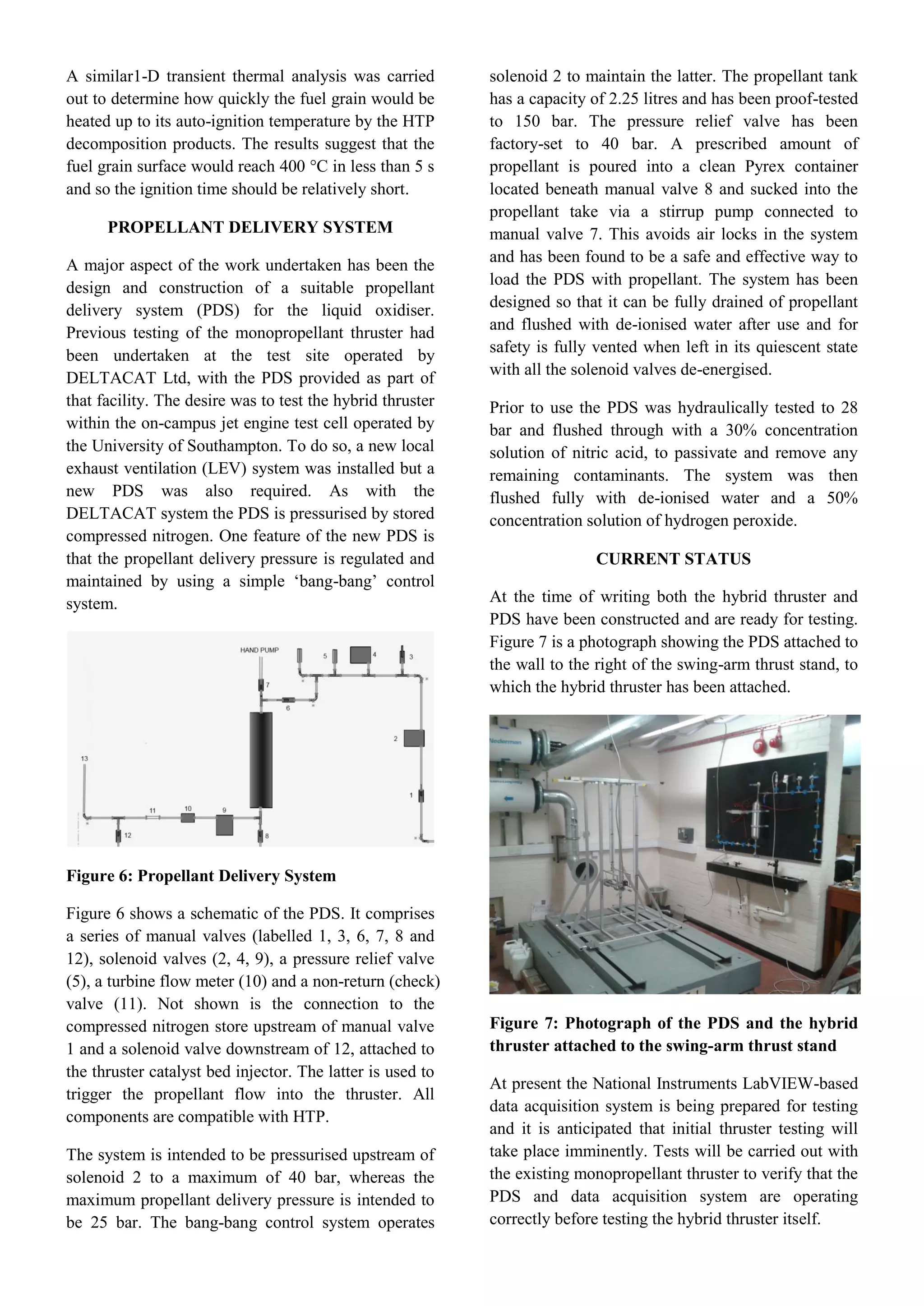 A similar1-D transient thermal analysis was carried
out to determine how quickly the fuel grain would be
heated up to its auto-ignition temperature by the HTP
decomposition products. The results suggest that the
fuel grain surface would reach 400 °C in less than 5 s
and so the ignition time should be relatively short.
PROPELLANT DELIVERY SYSTEM
A major aspect of the work undertaken has been the
design and construction of a suitable propellant
delivery system (PDS) for the liquid oxidiser.
Previous testing of the monopropellant thruster had
been undertaken at the test site operated by
DELTACAT Ltd, with the PDS provided as part of
that facility. The desire was to test the hybrid thruster
within the on-campus jet engine test cell operated by
the University of Southampton. To do so, a new local
exhaust ventilation (LEV) system was installed but a
new PDS was also required. As with the
DELTACAT system the PDS is pressurised by stored
compressed nitrogen. One feature of the new PDS is
that the propellant delivery pressure is regulated and
maintained by using a simple ‘bang-bang’ control
system.
Figure 6: Propellant Delivery System
Figure 6 shows a schematic of the PDS. It comprises
a series of manual valves (labelled 1, 3, 6, 7, 8 and
12), solenoid valves (2, 4, 9), a pressure relief valve
(5), a turbine flow meter (10) and a non-return (check)
valve (11). Not shown is the connection to the
compressed nitrogen store upstream of manual valve
1 and a solenoid valve downstream of 12, attached to
the thruster catalyst bed injector. The latter is used to
trigger the propellant flow into the thruster. All
components are compatible with HTP.
The system is intended to be pressurised upstream of
solenoid 2 to a maximum of 40 bar, whereas the
maximum propellant delivery pressure is intended to
be 25 bar. The bang-bang control system operates
solenoid 2 to maintain the latter. The propellant tank
has a capacity of 2.25 litres and has been proof-tested
to 150 bar. The pressure relief valve has been
factory-set to 40 bar. A prescribed amount of
propellant is poured into a clean Pyrex container
located beneath manual valve 8 and sucked into the
propellant take via a stirrup pump connected to
manual valve 7. This avoids air locks in the system
and has been found to be a safe and effective way to
load the PDS with propellant. The system has been
designed so that it can be fully drained of propellant
and flushed with de-ionised water after use and for
safety is fully vented when left in its quiescent state
with all the solenoid valves de-energised.
Prior to use the PDS was hydraulically tested to 28
bar and flushed through with a 30% concentration
solution of nitric acid, to passivate and remove any
remaining contaminants. The system was then
flushed fully with de-ionised water and a 50%
concentration solution of hydrogen peroxide.
CURRENT STATUS
At the time of writing both the hybrid thruster and
PDS have been constructed and are ready for testing.
Figure 7 is a photograph showing the PDS attached to
the wall to the right of the swing-arm thrust stand, to
which the hybrid thruster has been attached.
Figure 7: Photograph of the PDS and the hybrid
thruster attached to the swing-arm thrust stand
At present the National Instruments LabVIEW-based
data acquisition system is being prepared for testing
and it is anticipated that initial thruster testing will
take place imminently. Tests will be carried out with
the existing monopropellant thruster to verify that the
PDS and data acquisition system are operating
correctly before testing the hybrid thruster itself.
 