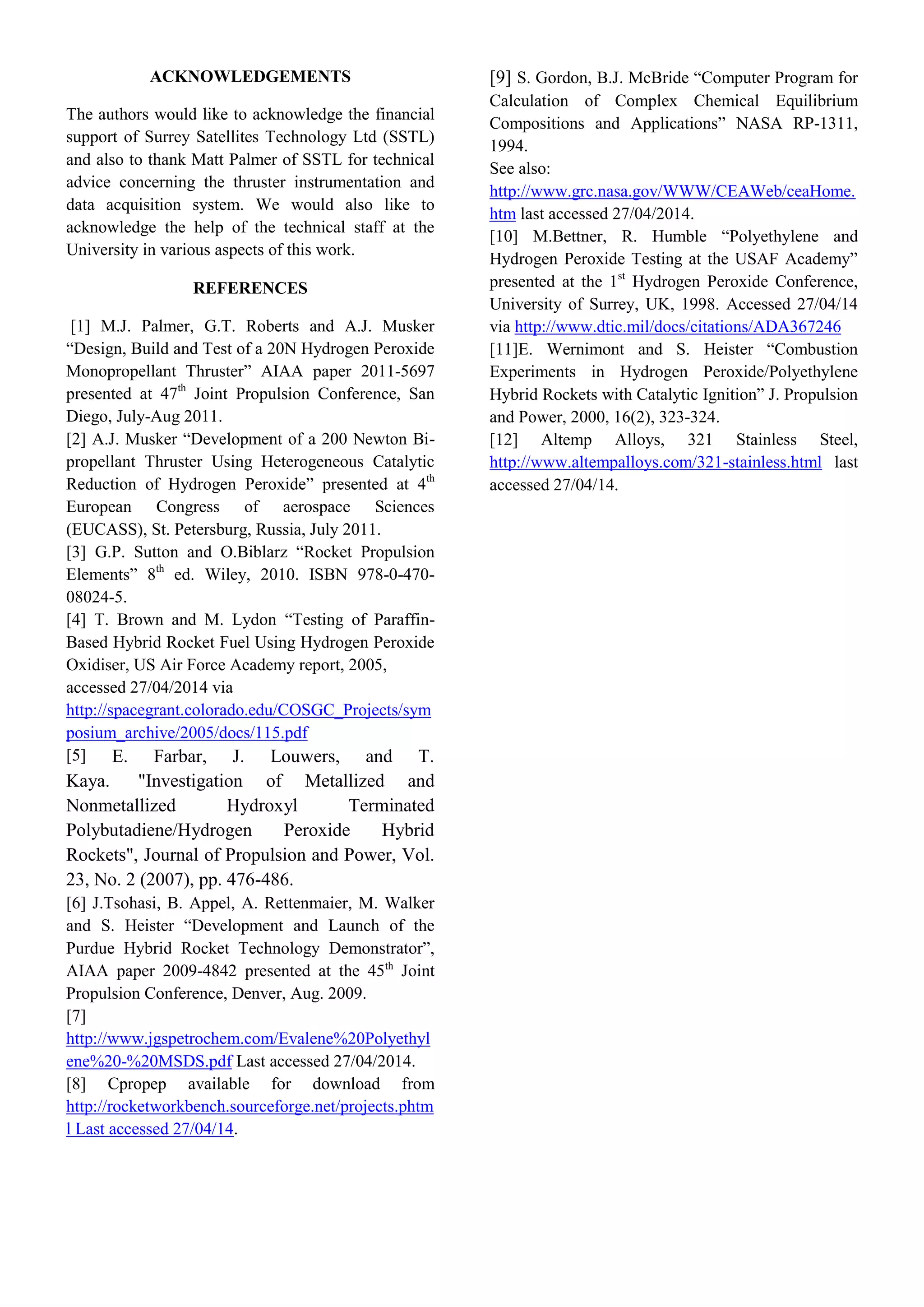 ACKNOWLEDGEMENTS
The authors would like to acknowledge the financial
support of Surrey Satellites Technology Ltd (SSTL)
and also to thank Matt Palmer of SSTL for technical
advice concerning the thruster instrumentation and
data acquisition system. We would also like to
acknowledge the help of the technical staff at the
University in various aspects of this work.
REFERENCES
[1] M.J. Palmer, G.T. Roberts and A.J. Musker
“Design, Build and Test of a 20N Hydrogen Peroxide
Monopropellant Thruster” AIAA paper 2011-5697
presented at 47th
Joint Propulsion Conference, San
Diego, July-Aug 2011.
[2] A.J. Musker “Development of a 200 Newton Bi-
propellant Thruster Using Heterogeneous Catalytic
Reduction of Hydrogen Peroxide” presented at 4th
European Congress of aerospace Sciences
(EUCASS), St. Petersburg, Russia, July 2011.
[3] G.P. Sutton and O.Biblarz “Rocket Propulsion
Elements” 8th
ed. Wiley, 2010. ISBN 978-0-470-
08024-5.
[4] T. Brown and M. Lydon “Testing of Paraffin-
Based Hybrid Rocket Fuel Using Hydrogen Peroxide
Oxidiser, US Air Force Academy report, 2005,
accessed 27/04/2014 via
http://spacegrant.colorado.edu/COSGC_Projects/sym
posium_archive/2005/docs/115.pdf
[5] E. Farbar, J. Louwers, and T.
Kaya. "Investigation of Metallized and
Nonmetallized Hydroxyl Terminated
Polybutadiene/Hydrogen Peroxide Hybrid
Rockets", Journal of Propulsion and Power, Vol.
23, No. 2 (2007), pp. 476-486.
[6] J.Tsohasi, B. Appel, A. Rettenmaier, M. Walker
and S. Heister “Development and Launch of the
Purdue Hybrid Rocket Technology Demonstrator”,
AIAA paper 2009-4842 presented at the 45th
Joint
Propulsion Conference, Denver, Aug. 2009.
[7]
http://www.jgspetrochem.com/Evalene%20Polyethyl
ene%20-%20MSDS.pdf Last accessed 27/04/2014.
[8] Cpropep available for download from
http://rocketworkbench.sourceforge.net/projects.phtm
l Last accessed 27/04/14.
[9] S. Gordon, B.J. McBride “Computer Program for
Calculation of Complex Chemical Equilibrium
Compositions and Applications” NASA RP-1311,
1994.
See also:
http://www.grc.nasa.gov/WWW/CEAWeb/ceaHome.
htm last accessed 27/04/2014.
[10] M.Bettner, R. Humble “Polyethylene and
Hydrogen Peroxide Testing at the USAF Academy”
presented at the 1st
Hydrogen Peroxide Conference,
University of Surrey, UK, 1998. Accessed 27/04/14
via http://www.dtic.mil/docs/citations/ADA367246
[11]E. Wernimont and S. Heister “Combustion
Experiments in Hydrogen Peroxide/Polyethylene
Hybrid Rockets with Catalytic Ignition” J. Propulsion
and Power, 2000, 16(2), 323-324.
[12] Altemp Alloys, 321 Stainless Steel,
http://www.altempalloys.com/321-stainless.html last
accessed 27/04/14.
 