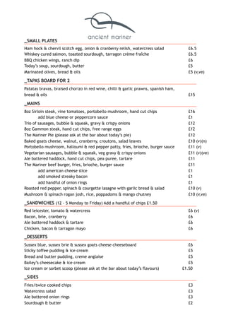 _SMALL PLATES
Ham hock & chervil scotch egg, onion & cranberry relish, watercress salad £6.5
Whiskey cured salmon, toasted sourdough, tarragon crème fraîche £6.5
BBQ chicken wings, ranch dip £6
Today’s soup, sourdough, butter £5
Marinated olives, bread & oils £5 (v,ve)
_TAPAS BOARD FOR 2
Patatas bravas, braised chorizo in red wine, chilli & garlic prawns, spanish ham,
bread & oils £15
_MAINS
8oz Sirloin steak, vine tomatoes, portobello mushroom, hand cut chips £16
add blue cheese or peppercorn sauce £1
Trio of sausages, bubble & squeak, gravy & crispy onions £12
8oz Gammon steak, hand cut chips, free range eggs £12
The Mariner Pie (please ask at the bar about today’s pie) £12
Baked goats cheese, walnut, cranberry, croutons, salad leaves £10 (v)(n)
Portobello mushroom, halloumi & red pepper patty, fries, brioche, burger sauce £11 (v)
Vegetarian sausages, bubble & squeak, veg gravy & crispy onions £11 (v)(ve)
Ale battered haddock, hand cut chips, pea puree, tartare £11
The Mariner beef burger, fries, brioche, burger sauce £11
add american cheese slice £1
add smoked streaky bacon £1
add handful of onion rings £1
Roasted red pepper, spinach & courgette lasagne with garlic bread & salad £10 (v)
Mushroom & spinach rogan josh, rice, poppadoms & mango chutney £10 (v,ve)
_SANDWICHES (12 - 5 Monday to Friday) Add a handful of chips £1.50
Red leicester, tomato & watercress £6 (v)
Bacon, brie, cranberry £6
Ale battered haddock & tartare £6
Chicken, bacon & tarragon mayo £6
_DESSERTS
Sussex blue, sussex brie & sussex goats cheese cheeseboard £6
Sticky toffee pudding & ice cream £5
Bread and butter pudding, creme anglaise £5
Bailey’s cheesecake & ice cream £5
Ice cream or sorbet scoop (please ask at the bar about today’s flavours) £1.50
_SIDES
Fries/twice cooked chips £3
Watercress salad £3
Ale battered onion rings £3
Sourdough & butter £2
 