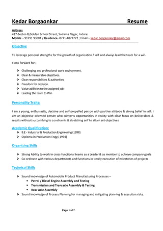 Page 1 of 7
Kedar Borgaonkar Resume
Address
417-Sector-B,Golden School Street, Sudama Nagar, Indore
Mobile – 91791 93081 / Residence- 0731-4077772 ; Email – kedar.borgaonkar@gmail.com
---------------------------------------------------------------------------------------------------------------------------------
Objective
To leverage personal strengths for the growth of organization / self and always lead the team for a win.
I look forward for:
Challenging and professional work environment.
Clear & measurable objectives.
Clear responsibilities & authorities
Freedom for decision.
Value addition to the assigned job.
Leading the team to Win
Personality Traits:
I am a young, enthusiastic, decisive and self-propelled person with positive attitude & strong belief in self. I
am an objective oriented person who converts opportunities in reality with clear focus on deliverables &
results without succumbing to constraints & stretching self to attain set objectives
Academic Qualification:
B.E - Industrial & Production Engineering (1998)
Diploma in Production Engg.(1994)
Organizing Skills
Strong Ability to work in cross-functional teams as a Leader & as member to achieve company goals
Co-ordinate with various departments and functions in timely execution of milestones of projects
Technical Skills
Sound knowledge of Automobile Product Manufacturing Processes –
Petrol / Diesel Engine Assembly and Testing
Transmission and Transaxle Assembly & Testing
Rear Axle Assembly
Sound knowledge of Process Planning for managing and mitigating planning & execution risks.
 