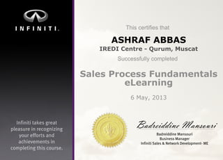 Infinititakesgreat
pleasureinrecognizing
youreffortsand
achievementsin
completingthiscourse.
Thiscertifiesthat
Successfullycompleted
BadreiddineMansouri
BadreiddineMansouri
BusinessManager
InfinitiSales&NetworkDevelopment-ME
ASHRAF ABBAS
IREDI Centre - Qurum, Muscat
Sales Process Fundamentals
eLearning
6 May, 2013
 