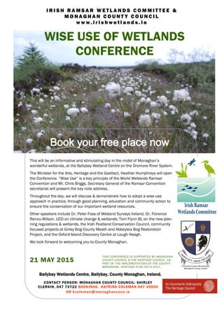This will be an informative and stimulating day in the midst of Monaghan’s
wonderful wetlands, at the Ballybay Wetland Centre on the Dromore River System.
The Minister for the Arts, Heritage and the Gaeltact, Heather Humphreys will open
the Conference. “Wise Use” is a key principle of the World Wetlands Ramsar
Convention and Mr. Chris Briggs, Secretary General of the Ramsar Convention
secretariat will present the key note address.
Throughout the day, we will discuss & demonstrate how to adopt a wise use
approach in practice, through good planning, education and community action to
ensure the conservation of our important wetland resources.
Other speakers include Dr. Peter Foss of Wetland Surveys Ireland, Dr. Florence
Renou-Wilson, UCD on climate change & wetlands; Tom Flynn BL on the new plan-
ning regulations & wetlands, the Irish Peatland Conservation Council, community
focused projects at Girley Bog County Meath and Abbeyleix Bog Restoration
Project, and the Oxford Island Discovery Centre at Lough Neagh.
We look forward to welcoming you to County Monaghan.
Ballybay Wetlands Centre, Ballybay, County Monaghan, Ireland.
CONTACT PERSON: MONAGHAN COUNTY COUNCIL: SHIRLEY
CLERKIN, 047 73722 BOOKINGS: KATRINA COLEMAN 047 30500
OR kcoleman@monaghancoco.ie
THIS CONFERENCE IS SUPPORTED BY MONAGHAN
COUNTY COUNCIL & THE HERITAGE COUNCIL, AS
PART OF THE IMPLEMENTATION OF THE COUNTY
MONAGHAN HERITAGE PLAN 2013-2017.
21 MAY 2015
WISE USE OF WETLANDS
CONFERENCE
I R I S H R A M S A R W E T L A N D S C O M M I T T E E &
M O N A G H A N C O U N T Y C O U N C I L
w w w . i r i s h w e t l a n d s . i e
Book your free place now
 