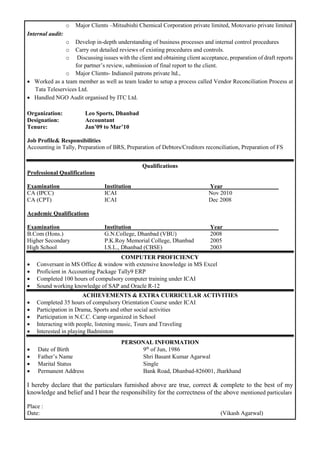 o Major Clients –Mitsubishi Chemical Corporation private limited, Motovario private limited
Internal audit:
o Develop in-depth understanding of business processes and internal control procedures
o Carry out detailed reviews of existing procedures and controls.
o Discussing issues with the client and obtaining client acceptance, preparation of draft reports
for partner’s review, submission of final report to the client.
o Major Clients- Indianoil patrons private ltd.,
 Worked as a team member as well as team leader to setup a process called Vendor Reconciliation Process at
Tata Teleservices Ltd.
 Handled NGO Audit organised by ITC Ltd.
Organization: Leo Sports, Dhanbad
Designation: Accountant
Tenure: Jan’09 to Mar’10
Job Profile& Responsibilities
Accounting in Tally, Preparation of BRS, Preparation of Debtors/Creditors reconciliation, Preparation of FS
Qualifications
Professional Qualifications
Examination Institution Year
CA (IPCC) ICAI Nov 2010
CA (CPT) ICAI Dec 2008
Academic Qualifications
Examination Institution Year
B.Com (Hons.) G.N.College, Dhanbad (VBU) 2008
Higher Secondary P.K.Roy Memorial College, Dhanbad 2005
High School I.S.L., Dhanbad (CBSE) 2003
COMPUTER PROFICIENCY
 Conversant in MS Office & window with extensive knowledge in MS Excel
 Proficient in Accounting Package Tally9 ERP
 Completed 100 hours of compulsory computer training under ICAI
 Sound working knowledge of SAP and Oracle R-12
ACHIEVEMENTS & EXTRA CURRICULAR ACTIVITIES
 Completed 35 hours of compulsory Orientation Course under ICAI
 Participation in Drama, Sports and other social activities
 Participation in N.C.C. Camp organized in School
 Interacting with people, listening music, Tours and Traveling
 Interested in playing Badminton
PERSONAL INFORMATION
 Date of Birth 9th
of Jun, 1986
 Father’s Name Shri Basant Kumar Agarwal
 Marital Status Single
 Permanent Address Bank Road, Dhanbad-826001, Jharkhand
I hereby declare that the particulars furnished above are true, correct & complete to the best of my
knowledge and belief and I bear the responsibility for the correctness of the above mentioned particulars
Place :
Date: (Vikash Agarwal)
 