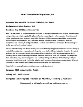 Brief Description of present job
Company: M/S A-Puri Oil Terminal PVT Limited Port Qasim
Designation: Project Engineer Civil
Duration: Aug 2012 to continue service
Roll Of Job: This is an edible oil terminal which has 24 storage tanks and a utility building ,office building
,weighbridge and weighbridge building Gantry flooring area and gantry column also the decanting trench
,these are all constructed under my supervision the tanks of 5000 tons capacity and 2500 tons capacity
foundation are designed by ZEL and I execute it at site as per specification ,check all the levels and
compaction test accordingly ,and give task to the contractorcheck the concrete as per structure designed
and prepare all basic needs of project.
Get the entire drawings and attend meeting with consultant regarding project meter and also the testing of
material from laboratory prepare the mix design for concrete for different ratio,also check the slump test
and cube test for concrete strength and using the different admixtures for retarding and slump. Entire
checking of steel form work using all methods with level machine or doori and plum bob. Get the proctor
from laboratory and perform compaction test of all back filling work.Also check the bills of quantity of
contractor for different work. Performing rebaring work where required and necessary and used different
chemical for rebaring work also core cutting of concrete as per site requirement.
As a whole I have complete command to workas a project engineer.
Language Skill: Urdu, English, Arabic.
Driving skill: With license.
Computer Skill: Complete command on MS office, Searching E- mails and
Corresponding others by e-mails on outlook express.
 