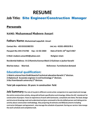 RESUME
Job Title: Site Engineer/Construction Manager
Personals
NAME: Muhammad Mubeen Ansari
Fathars Name: Muhammad Laqaullah Ansari
Contact No: +92 03332385723 CNIC NO: 42201-0955578-1
Passport No:AN 1715782 Exp : 12-02-2020 Date of birth:10th
April 1967
E-Mail:mubeen.ansari83@yahoo.com Religion: Islam
Residential Address: B-13 RamshaAvenue Block 13 Gulistan-e-jouhar Karachi
Marital status: Married. Reference: Furnishedondemand
Educational qualification:
1-Matric sciencefromSindhBoardof technical educationKarachi 1st
division.
2-Diplomaof Associate engineer incivil technology 1st
division.
3-Bsc fromKarachi university 2nd
division.
Total job experience: 26 years in construction field.
Job Summary:The role of my job in different construction companies is to supervised and manage
the entire construction activity, along with all basic specification and drawings, follow the ACI standered for
construction of project. I have an experience of work with Contractor, consultant and client, The basic design
and structural drawings read and understand and give command to the site skilled person and taking entire
activity about construction methodology. Also preparing all estimate and BOQ documents including
contractor bid paper and agreement , also manage the schedule of payment. During our service I also mange
the work schedule and completion task.
 