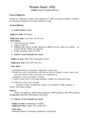 1
Weaam Samir Afify
Email: we.am.112@hotmail.com
CareerObjective
Seeking for a challenging position in this organization to fulfill my personal ambitions & enhance
my knowledge background in the field of Software Testing
CareerHistory
1- Senior Software Tester
Employers name: 360 degrees
Employment dates: From June 2014 till now
Work Duties:
 Create test cases for websites.
 Testing UI and UX.
 Validating that websites are fully functional in different devices: tablets, pcs, mobiles, .. etc
to ensure that the websites are responsive.
 Testing accounting system for NGO.
2- Software Tester in Health Care Sector
Employers name: DMS “Data Management System”
Employment dates: June 2009- Jule 2013
Work duties:
 Understand Business & Functional requirements of the project
 Develop test cases, test procedures; and create test data sets. Identify, research, report, track
and verify software defects proactively and comprehensively.
 Participate in root-cause analysis of defects
 Perform various types of test design techniques as Black box, Experience-based
 Perform the various types of testing :
Functional testing, Non functional testing, User Acceptance Testing assistance as
needed, with business partners
Projects:
HMIS web application, HMIS desktop application, MRM application and CMIS application
Testing tools: Help Desk, IBM Rational Clear Quest
3- Software Tester in Health Care Sector
Employers name: Compumedical Company
Employment dates: August 2013 to May 2014
Work duties:
Understand Business & Functional requirements of the project
 