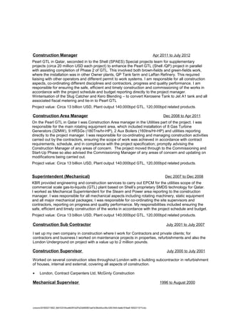 Construction Manager Apr 2011 to July 2012
Pearl GTL in Qatar, seconded in to the Shell (SPAES) Special projects team for supplementary
projects (circa 20 million USD each project) to enhance the Pearl GTL (Shell /QP) project in parallel
with assisting completion of Phase 2 of GTL. This involved both brown-fields and green-fields work,
where the installation was in other Owner plants, QP Tank farm and Laffan Refinery. This required
liaising with other operators and different permit to work systems. I am responsible for all construction
aspects, co-ordinating different disciplines and contractors, progress and quality performance. I am
responsible for ensuring the safe, efficient and timely construction and commissioning of the works in
accordance with the project schedule and budget reporting directly to the project manager.
Winterisation of the Slug Catcher and Kero Blending – to convert Kerosene Tank to Jet A1 tank and all
associated fiscal metering and tie-in to Pearl GTL
Project value: Circa 13 billion USD, Plant output 140,000bpd GTL, 120,000bpd related products.
Construction Area Manager Dec 2008 to Apr 2011
On the Pearl GTL in Qatar I was Construction Area manager in the Utilities part of the project. I was
responsible for the main rotating equipment area, which included installation of 8 Gas Turbine
Generators (32MW), 9 HRSGs (180Tns/hr-HP), 2 Aux Boilers (160tns/Hr-HP) and utilities reporting
directly to the project manager. I was responsible for co-ordinating and managing construction activities
carried out by the contractors, ensuring the scope of work was achieved in accordance with contract
requirements, schedule, and in compliance with the project specification; promptly advising the
Construction Manager of any areas of concern. The project moved through to the Commissioning and
Start-Up Phase so also advised the Commissioning Manager of any areas of concern and updating on
modifications being carried out.
Project value: Circa 13 billion USD, Plant output 140,000bpd GTL, 120,000bpd related products.
Superintendent (Mechanical) Dec 2007 to Dec 2008
KBR provided engineering and construction services to carry out EPCM for the utilities scope of the
commercial scale gas-to-liquids (GTL) plant based on Shell’s proprietary SMDS technology for Qatar.
I worked as Mechanical Superintendent for the Steam and Power area reporting to the construction
manager. I was responsible for all mechanical aspects including rotating machinery, static equipment
and all major mechanical packages; I was responsible for co-ordinating the site supervisors and
contractors, reporting on progress and quality performance. My responsibilities included ensuring the
safe, efficient and timely construction of the works in accordance with the project schedule and budget.
Project value: Circa 13 billion USD, Plant output 140,000bpd GTL, 120,000bpd related products.
Construction Sub Contractor July 2001 to July 2007
I set up my own company in construction where I work for Contractors and private clients; for
contractors and business I worked on maintenance projects in properties, refurbishments and also the
London Underground on project with a value up to 2 million pounds.
Construction Supervisor July 2000 to July 2001
Worked on several construction sites throughout London with a building subcontractor in refurbishment
of houses, internal and external, covering all aspects of construction.
• London, Contract Carpenters Ltd, McGinty Construction
Mechanical Supervisor 1996 to August 2000
/unoconv/20160523110622_6b61433104ccefe0397cb2f7a23e5850601aa47e/38ce04ca-bf0a-4283-9444-4ea6e1816ae8-160523110715.doc
 