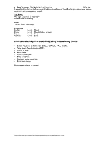 • Dow Terneuzen, The Netherlands – Fabricom 1985-1994
I specialised in alignment of pumps and turbines, installation of Heat-Exchangers, steam and electric
generators, compressors and vessels.
TRAINING:
Opti-lign, Alignment of machinery
Inspection of Scaffolding
Other:
Trained others in Opti-lign
Languages
English Level: :Fluent
Dutch Level :Fluent (Mother tongue)
French Level :Good
German Level :Basic
I have attended and passed the following safety related training courses:
• Safety Inductions performed at – SHELL, STATOIL, FINA, Nerefco.
• Total Safety Task Instruction (TSTI).
• Permit to work.
• Heat stress.
• Working at heights.
• NDE awareness.
• Confined space awareness.
• Defensive driving.
References available on request.
/unoconv/20160523110622_6b61433104ccefe0397cb2f7a23e5850601aa47e/38ce04ca-bf0a-4283-9444-4ea6e1816ae8-160523110715.doc
 