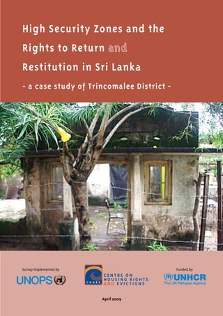 High Security Zones and the
Rights to Return
Restitution in Sri Lanka
- a case study of Trincomalee District -
April 2009
C e n tr e o n
H o u s i n g R i g hts
a n d E v i ct i o n s
Funded bySurvey Implemented by
 